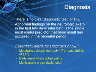 Diagnosis
• There is no clear diagnostic test for HIE
• Abnormal findings on the neurologic exam
in the first few days after birth is the single
most useful predictor that brain insult has
occurred in the perinatal period
• Essential Criteria for Diagnosis of HIE:
– Metabolic acidosis (cord pH <7 or base deficit
of >12)
– Early onset of encephalopathy
– Multisystem organ dysfunction
 