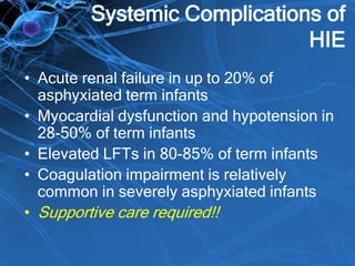Systemic Complications of
HIE
• Acute renal failure in up to 20% of
asphyxiated term infants
• Myocardial dysfunction and hypotension in
28-50% of term infants
• Elevated LFTs in 80-85% of term infants
• Coagulation impairment is relatively
common in severely asphyxiated infants
• Supportive care required!!
 