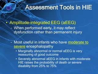 Assessment Tools in HIE
• Amplitude-integrated EEG (aEEG)
– When performed early, it may reflect
dysfunction rather than permanent injury
– Most useful in infants who have moderate to
severe encephalopathy
• Marginally abnormal or normal aEEG is very
reassuring of good outcome
• Severely abnormal aEEG in infants with moderate
HIE raises the probability of death or severe
disability from 25% to 75%
 