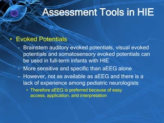 Assessment Tools in HIE
• Evoked Potentials
– Brainstem auditory evoked potentials, visual evoked
potentials and somatosensory evoked potentials can
be used in full-term infants with HIE
– More sensitive and specific than aEEG alone
– However, not as available as aEEG and there is a
lack of experience among pediatric neurologists
• Therefore aEEG is preferred because of easy
access, application, and interpretation
 
