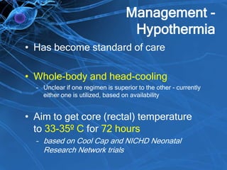 Management -
Hypothermia
• Has become standard of care
• Whole-body and head-cooling
– Unclear if one regimen is superior to the other - currently
either one is utilized, based on availability
• Aim to get core (rectal) temperature
to 33-35º C for 72 hours
– based on Cool Cap and NICHD Neonatal
Research Network trials
 