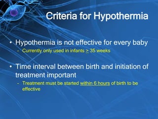 Criteria for Hypothermia
• Hypothermia is not effective for every baby
– Currently only used in infants > 35 weeks
• Time interval between birth and initiation of
treatment important
– Treatment must be started within 6 hours of birth to be
effective
 