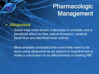 Pharmacologic
Management
• Allopurinol
– Some trials have shown a decrease in mortality and a
beneficial effect on free radical formation, cerebral
blood flow and electrical brain activity
– Meta-analysis concluded that more trials need to be
done using allopurinol as an adjunct to hypothermia to
make a conclusion on its effectiveness in treating HIE
 