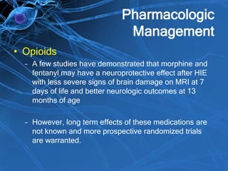 Pharmacologic
Management
• Opioids
– A few studies have demonstrated that morphine and
fentanyl may have a neuroprotective effect after HIE
with less severe signs of brain damage on MRI at 7
days of life and better neurologic outcomes at 13
months of age
– However, long term effects of these medications are
not known and more prospective randomized trials
are warranted.
 