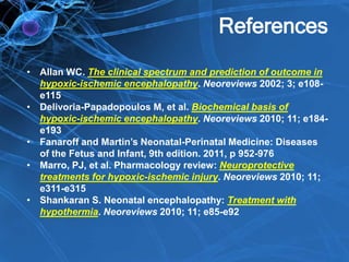 References
• Allan WC. The clinical spectrum and prediction of outcome in
hypoxic-ischemic encephalopathy. Neoreviews 2002; 3; e108-
e115
• Delivoria-Papadopoulos M, et al. Biochemical basis of
hypoxic-ischemic encephalopathy. Neoreviews 2010; 11; e184-
e193
• Fanaroff and Martin’s Neonatal-Perinatal Medicine: Diseases
of the Fetus and Infant, 9th edition. 2011, p 952-976
• Marro, PJ, et al. Pharmacology review: Neuroprotective
treatments for hypoxic-ischemic injury. Neoreviews 2010; 11;
e311-e315
• Shankaran S. Neonatal encephalopathy: Treatment with
hypothermia. Neoreviews 2010; 11; e85-e92
 