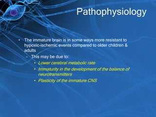 Pathophysiology
• The immature brain is in some ways more resistant to
hypoxic-ischemic events compared to older children &
adults
– This may be due to:
• Lower cerebral metabolic rate
• Immaturity in the development of the balance of
neurotransmitters
• Plasticity of the immature CNS
 