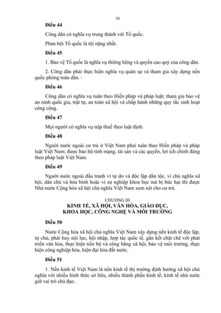 Điều 44
Công dân có nghĩa vụ trung thành với Tổ quốc.
Phản bội Tổ quốc là tội nặng nhất.
Điều 45
1. Bảo vệ Tổ quốc là nghĩa vụ thiêng liêng và quyền cao quý của công dân.
2. Công dân phải thực hiện nghĩa vụ quân sự và tham gia xây dựng nền
quốc phòng toàn dân.
Điều 46
Công dân có nghĩa vụ tuân theo Hiến pháp và pháp luật; tham gia bảo vệ
an ninh quốc gia, trật tự, an toàn xã hội và chấp hành những quy tắc sinh hoạt
công cộng.
Điều 47
Mọi người có nghĩa vụ nộp thuế theo luật định.
Điều 48
Người nước ngoài cư trú ở Việt Nam phải tuân theo Hiến pháp và pháp
luật Việt Nam; được bảo hộ tính mạng, tài sản và các quyền, lợi ích chính đáng
theo pháp luật Việt Nam.
Điều 49
Người nước ngoài đấu tranh vì tự do và độc lập dân tộc, vì chủ nghĩa xã
hội, dân chủ và hòa bình hoặc vì sự nghiệp khoa học mà bị bức hại thì được
Nhà nước Cộng hòa xã hội chủ nghĩa Việt Nam xem xét cho cư trú.
CHƯƠNG III
KINH TẾ, XÃ HỘI, VĂN HÓA, GIÁO DỤC,
KHOA HỌC, CÔNG NGHỆ VÀ MÔI TRƯỜNG
Điều 50
Nước Cộng hòa xã hội chủ nghĩa Việt Nam xây dựng nền kinh tế độc lập,
tự chủ, phát huy nội lực, hội nhập, hợp tác quốc tế, gắn kết chặt chẽ với phát
triển văn hóa, thực hiện tiến bộ và công bằng xã hội, bảo vệ môi trường, thực
hiện công nghiệp hóa, hiện đại hóa đất nước.
Điều 51
1. Nền kinh tế Việt Nam là nền kinh tế thị trường định hướng xã hội chủ
nghĩa với nhiều hình thức sở hữu, nhiều thành phần kinh tế; kinh tế nhà nước
giữ vai trò chủ đạo.
10
 