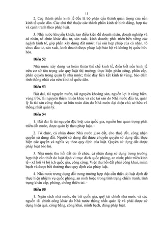 2. Các thành phần kinh tế đều là bộ phận cấu thành quan trọng của nền
kinh tế quốc dân. Các chủ thể thuộc các thành phần kinh tế bình đẳng, hợp tác
và cạnh tranh theo pháp luật.
3. Nhà nước khuyến khích, tạo điều kiện để doanh nhân, doanh nghiệp và
cá nhân, tổ chức khác đầu tư, sản xuất, kinh doanh; phát triển bền vững các
ngành kinh tế, góp phần xây dựng đất nước. Tài sản hợp pháp của cá nhân, tổ
chức đầu tư, sản xuất, kinh doanh được pháp luật bảo hộ và không bị quốc hữu
hóa.
Điều 52
Nhà nước xây dựng và hoàn thiện thể chế kinh tế, điều tiết nền kinh tế
trên cơ sở tôn trọng các quy luật thị trường; thực hiện phân công, phân cấp,
phân quyền trong quản lý nhà nước; thúc đẩy liên kết kinh tế vùng, bảo đảm
tính thống nhất của nền kinh tế quốc dân.
Điều 53
Đất đai, tài nguyên nước, tài nguyên khoáng sản, nguồn lợi ở vùng biển,
vùng trời, tài nguyên thiên nhiên khác và các tài sản do Nhà nước đầu tư, quản
lý là tài sản công thuộc sở hữu toàn dân do Nhà nước đại diện chủ sở hữu và
thống nhất quản lý.
Điều 54
1. Đất đai là tài nguyên đặc biệt của quốc gia, nguồn lực quan trọng phát
triển đất nước, được quản lý theo pháp luật.
2. Tổ chức, cá nhân được Nhà nước giao đất, cho thuê đất, công nhận
quyền sử dụng đất. Người sử dụng đất được chuyển quyền sử dụng đất, thực
hiện các quyền và nghĩa vụ theo quy định của luật. Quyền sử dụng đất được
pháp luật bảo hộ.
3. Nhà nước thu hồi đất do tổ chức, cá nhân đang sử dụng trong trường
hợp thật cần thiết do luật định vì mục đích quốc phòng, an ninh; phát triển kinh
tế - xã hội vì lợi ích quốc gia, công cộng. Việc thu hồi đất phải công khai, minh
bạch và được bồi thường theo quy định của pháp luật.
4. Nhà nước trưng dụng đất trong trường hợp thật cần thiết do luật định để
thực hiện nhiệm vụ quốc phòng, an ninh hoặc trong tình trạng chiến tranh, tình
trạng khẩn cấp, phòng, chống thiên tai.
Điều 55
1. Ngân sách nhà nước, dự trữ quốc gia, quỹ tài chính nhà nước và các
nguồn tài chính công khác do Nhà nước thống nhất quản lý và phải được sử
dụng hiệu quả, công bằng, công khai, minh bạch, đúng pháp luật.
11
 