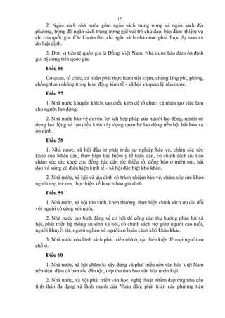 2. Ngân sách nhà nước gồm ngân sách trung ương và ngân sách địa
phương, trong đó ngân sách trung ương giữ vai trò chủ đạo, bảo đảm nhiệm vụ
chi của quốc gia. Các khoản thu, chi ngân sách nhà nước phải được dự toán và
do luật định.
3. Đơn vị tiền tệ quốc gia là Đồng Việt Nam. Nhà nước bảo đảm ổn định
giá trị đồng tiền quốc gia.
Điều 56
Cơ quan, tổ chức, cá nhân phải thực hành tiết kiệm, chống lãng phí, phòng,
chống tham nhũng trong hoạt động kinh tế - xã hội và quản lý nhà nước.
Điều 57
1. Nhà nước khuyến khích, tạo điều kiện để tổ chức, cá nhân tạo việc làm
cho người lao động.
2. Nhà nước bảo vệ quyền, lợi ích hợp pháp của người lao động, người sử
dụng lao động và tạo điều kiện xây dựng quan hệ lao động tiến bộ, hài hòa và
ổn định.
Điều 58
1. Nhà nước, xã hội đầu tư phát triển sự nghiệp bảo vệ, chăm sóc sức
khỏe của Nhân dân, thực hiện bảo hiểm y tế toàn dân, có chính sách ưu tiên
chăm sóc sức khoẻ cho đồng bào dân tộc thiểu số, đồng bào ở miền núi, hải
đảo và vùng có điều kiện kinh tế - xã hội đặc biệt khó khăn.
2. Nhà nước, xã hội và gia đình có trách nhiệm bảo vệ, chăm sóc sức khỏe
người mẹ, trẻ em, thực hiện kế hoạch hóa gia đình.
Điều 59
1. Nhà nước, xã hội tôn vinh, khen thưởng, thực hiện chính sách ưu đãi đối
với người có công với nước.
2. Nhà nước tạo bình đẳng về cơ hội để công dân thụ hưởng phúc lợi xã
hội, phát triển hệ thống an sinh xã hội, có chính sách trợ giúp người cao tuổi,
người khuyết tật, người nghèo và người có hoàn cảnh khó khăn khác.
3. Nhà nước có chính sách phát triển nhà ở, tạo điều kiện để mọi người có
chỗ ở.
Điều 60
1. Nhà nước, xã hội chăm lo xây dựng và phát triển nền văn hóa Việt Nam
tiên tiến, đậm đà bản sắc dân tộc, tiếp thu tinh hoa văn hóa nhân loại.
2. Nhà nước, xã hội phát triển văn học, nghệ thuật nhằm đáp ứng nhu cầu
tinh thần đa dạng và lành mạnh của Nhân dân; phát triển các phương tiện
12
 