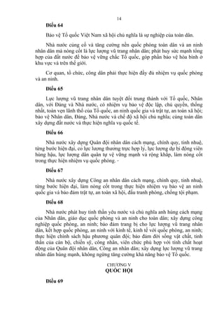 Điều 64
Bảo vệ Tổ quốc Việt Nam xã hội chủ nghĩa là sự nghiệp của toàn dân.
Nhà nước củng cố và tăng cường nền quốc phòng toàn dân và an ninh
nhân dân mà nòng cốt là lực lượng vũ trang nhân dân; phát huy sức mạnh tổng
hợp của đất nước để bảo vệ vững chắc Tổ quốc, góp phần bảo vệ hòa bình ở
khu vực và trên thế giới.
Cơ quan, tổ chức, công dân phải thực hiện đầy đủ nhiệm vụ quốc phòng
và an ninh.
Điều 65
Lực lượng vũ trang nhân dân tuyệt đối trung thành với Tổ quốc, Nhân
dân, với Đảng và Nhà nước, có nhiệm vụ bảo vệ độc lập, chủ quyền, thống
nhất, toàn vẹn lãnh thổ của Tổ quốc, an ninh quốc gia và trật tự, an toàn xã hội;
bảo vệ Nhân dân, Đảng, Nhà nước và chế độ xã hội chủ nghĩa; cùng toàn dân
xây dựng đất nước và thực hiện nghĩa vụ quốc tế.
Điều 66
Nhà nước xây dựng Quân đội nhân dân cách mạng, chính quy, tinh nhuệ,
từng bước hiện đại, có lực lượng thường trực hợp lý, lực lượng dự bị động viên
hùng hậu, lực lượng dân quân tự vệ vững mạnh và rộng khắp, làm nòng cốt
trong thực hiện nhiệm vụ quốc phòng.
Điều 67
Nhà nước xây dựng Công an nhân dân cách mạng, chính quy, tinh nhuệ,
từng bước hiện đại, làm nòng cốt trong thực hiện nhiệm vụ bảo vệ an ninh
quốc gia và bảo đảm trật tự, an toàn xã hội, đấu tranh phòng, chống tội phạm.
Điều 68
Nhà nước phát huy tinh thần yêu nước và chủ nghĩa anh hùng cách mạng
của Nhân dân, giáo dục quốc phòng và an ninh cho toàn dân; xây dựng công
nghiệp quốc phòng, an ninh; bảo đảm trang bị cho lực lượng vũ trang nhân
dân, kết hợp quốc phòng, an ninh với kinh tế, kinh tế với quốc phòng, an ninh;
thực hiện chính sách hậu phương quân đội; bảo đảm đời sống vật chất, tinh
thần của cán bộ, chiến sỹ, công nhân, viên chức phù hợp với tính chất hoạt
động của Quân đội nhân dân, Công an nhân dân; xây dựng lực lượng vũ trang
nhân dân hùng mạnh, không ngừng tăng cường khả năng bảo vệ Tổ quốc.
CHƯƠNG V
QUỐC HỘI
Điều 69
14
 