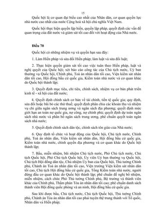 Quốc hội là cơ quan đại biểu cao nhất của Nhân dân, cơ quan quyền lực
nhà nước cao nhất của nước Cộng hoà xã hội chủ nghĩa Việt Nam.
Quốc hội thực hiện quyền lập hiến, quyền lập pháp, quyết định các vấn đề
quan trọng của đất nước và giám sát tối cao đối với hoạt động của Nhà nước.
Điều 70
Quốc hội có những nhiệm vụ và quyền hạn sau đây:
1. Làm Hiến pháp và sửa đổi Hiến pháp; làm luật và sửa đổi luật;
2. Thực hiện quyền giám sát tối cao việc tuân theo Hiến pháp, luật và
nghị quyết của Quốc hội; xét báo cáo công tác của Chủ tịch nước, Uỷ ban
thường vụ Quốc hội, Chính phủ, Toà án nhân dân tối cao, Viện kiểm sát nhân
dân tối cao, Hội đồng bầu cử quốc gia, Kiểm toán nhà nước và cơ quan khác
do Quốc hội thành lập;
3. Quyết định mục tiêu, chỉ tiêu, chính sách, nhiệm vụ cơ bản phát triển
kinh tế - xã hội của đất nước;
4. Quyết định chính sách cơ bản về tài chính, tiền tệ quốc gia; quy định,
sửa đổi hoặc bãi bỏ các thứ thuế; quyết định phân chia các khoản thu và nhiệm
vụ chi giữa ngân sách trung ương và ngân sách địa phương; quyết định mức
giới hạn an toàn nợ quốc gia, nợ công, nợ chính phủ; quyết định dự toán ngân
sách nhà nước và phân bổ ngân sách trung ương, phê chuẩn quyết toán ngân
sách nhà nước;
5. Quyết định chính sách dân tộc, chính sách tôn giáo của Nhà nước;
6. Quy định tổ chức và hoạt động của Quốc hội, Chủ tịch nước, Chính
phủ, Toà án nhân dân, Viện kiểm sát nhân dân, Hội đồng bầu cử quốc gia,
Kiểm toán nhà nước, chính quyền địa phương và cơ quan khác do Quốc hội
thành lập;
7. Bầu, miễn nhiệm, bãi nhiệm Chủ tịch nước, Phó Chủ tịch nước, Chủ
tịch Quốc hội, Phó Chủ tịch Quốc hội, Ủy viên Uỷ ban thường vụ Quốc hội,
Chủ tịch Hội đồng dân tộc, Chủ nhiệm Ủy ban của Quốc hội, Thủ tướng Chính
phủ, Chánh án Toà án nhân dân tối cao, Viện trưởng Viện kiểm sát nhân dân
tối cao, Chủ tịch Hội đồng bầu cử quốc gia, Tổng Kiểm toán nhà nước, người
đứng đầu cơ quan khác do Quốc hội thành lập; phê chuẩn đề nghị bổ nhiệm,
miễn nhiệm, cách chức Phó Thủ tướng Chính phủ, Bộ trưởng và thành viên
khác của Chính phủ, Thẩm phán Tòa án nhân dân tối cao; phê chuẩn danh sách
thành viên Hội đồng quốc phòng và an ninh, Hội đồng bầu cử quốc gia.
Sau khi được bầu, Chủ tịch nước, Chủ tịch Quốc hội, Thủ tướng Chính
phủ, Chánh án Tòa án nhân dân tối cao phải tuyên thệ trung thành với Tổ quốc,
Nhân dân và Hiến pháp;
15
 