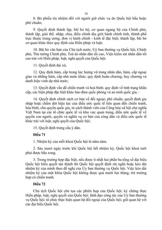 8. Bỏ phiếu tín nhiệm đối với người giữ chức vụ do Quốc hội bầu hoặc
phê chuẩn;
9. Quyết định thành lập, bãi bỏ bộ, cơ quan ngang bộ của Chính phủ;
thành lập, giải thể, nhập, chia, điều chỉnh địa giới hành chính tỉnh, thành phố
trực thuộc trung ương, đơn vị hành chính - kinh tế đặc biệt; thành lập, bãi bỏ
cơ quan khác theo quy định của Hiến pháp và luật;
10. Bãi bỏ văn bản của Chủ tịch nước, Uỷ ban thường vụ Quốc hội, Chính
phủ, Thủ tướng Chính phủ, Toà án nhân dân tối cao, Viện kiểm sát nhân dân tối
cao trái với Hiến pháp, luật, nghị quyết của Quốc hội;
11. Quyết định đại xá;
12. Quy định hàm, cấp trong lực lượng vũ trang nhân dân, hàm, cấp ngoại
giao và những hàm, cấp nhà nước khác; quy định huân chương, huy chương và
danh hiệu vinh dự nhà nước;
13. Quyết định vấn đề chiến tranh và hoà bình; quy định về tình trạng khẩn
cấp, các biện pháp đặc biệt khác bảo đảm quốc phòng và an ninh quốc gia;
14. Quyết định chính sách cơ bản về đối ngoại; phê chuẩn, quyết định gia
nhập hoặc chấm dứt hiệu lực của điều ước quốc tế liên quan đến chiến tranh,
hòa bình, chủ quyền quốc gia, tư cách thành viên của Cộng hòa xã hội chủ nghĩa
Việt Nam tại các tổ chức quốc tế và khu vực quan trọng, điều ước quốc tế về
quyền con người, quyền và nghĩa vụ cơ bản của công dân và điều ước quốc tế
khác trái với luật, nghị quyết của Quốc hội;
15. Quyết định trưng cầu ý dân.
Điều 71
1. Nhiệm kỳ của mỗi khoá Quốc hội là năm năm.
2. Sáu mươi ngày trước khi Quốc hội hết nhiệm kỳ, Quốc hội khoá mới
phải được bầu xong.
3. Trong trường hợp đặc biệt, nếu được ít nhất hai phần ba tổng số đại biểu
Quốc hội biểu quyết tán thành thì Quốc hội quyết định rút ngắn hoặc kéo dài
nhiệm kỳ của mình theo đề nghị của Ủy ban thường vụ Quốc hội. Việc kéo dài
nhiệm kỳ của một khóa Quốc hội không được quá mười hai tháng, trừ trường
hợp có chiến tranh.
Điều 72
Chủ tịch Quốc hội chủ tọa các phiên họp của Quốc hội; ký chứng thực
Hiến pháp, luật, nghị quyết của Quốc hội; lãnh đạo công tác của Uỷ ban thường
vụ Quốc hội; tổ chức thực hiện quan hệ đối ngoại của Quốc hội; giữ quan hệ với
các đại biểu Quốc hội.
16
 