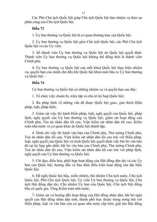 Các Phó Chủ tịch Quốc hội giúp Chủ tịch Quốc hội làm nhiệm vụ theo sự
phân công của Chủ tịch Quốc hội.
Điều 73
1. Ủy ban thường vụ Quốc hội là cơ quan thường trực của Quốc hội.
2. Ủy ban thường vụ Quốc hội gồm Chủ tịch Quốc hội, các Phó Chủ tịch
Quốc hội và các Ủy viên.
3. Số thành viên Ủy ban thường vụ Quốc hội do Quốc hội quyết định.
Thành viên Ủy ban thường vụ Quốc hội không thể đồng thời là thành viên
Chính phủ.
4. Ủy ban thường vụ Quốc hội của mỗi khoá Quốc hội thực hiện nhiệm
vụ, quyền hạn của mình cho đến khi Quốc hội khoá mới bầu ra Ủy ban thường
vụ Quốc hội.
Điều 74
Uỷ ban thường vụ Quốc hội có những nhiệm vụ và quyền hạn sau đây:
1. Tổ chức việc chuẩn bị, triệu tập và chủ trì kỳ họp Quốc hội;
2. Ra pháp lệnh về những vấn đề được Quốc hội giao; giải thích Hiến
pháp, luật, pháp lệnh;
3. Giám sát việc thi hành Hiến pháp, luật, nghị quyết của Quốc hội, pháp
lệnh, nghị quyết của Uỷ ban thường vụ Quốc hội; giám sát hoạt động của
Chính phủ, Tòa án nhân dân tối cao, Viện kiểm sát nhân dân tối cao, Kiểm
toán nhà nước và cơ quan khác do Quốc hội thành lập;
4. Đình chỉ việc thi hành văn bản của Chính phủ, Thủ tướng Chính phủ,
Toà án nhân dân tối cao, Viện kiểm sát nhân dân tối cao trái với Hiến pháp,
luật, nghị quyết của Quốc hội và trình Quốc hội quyết định việc bãi bỏ văn bản
đó tại kỳ họp gần nhất; bãi bỏ văn bản của Chính phủ, Thủ tướng Chính phủ,
Toà án nhân dân tối cao, Viện kiểm sát nhân dân tối cao trái với pháp lệnh,
nghị quyết của Uỷ ban thường vụ Quốc hội;
5. Chỉ đạo, điều hòa, phối hợp hoạt động của Hội đồng dân tộc và các Ủy
ban của Quốc hội; hướng dẫn và bảo đảm điều kiện hoạt động của đại biểu
Quốc hội;
6. Đề nghị Quốc hội bầu, miễn nhiệm, bãi nhiệm Chủ tịch nước, Chủ tịch
Quốc hội, Phó Chủ tịch Quốc hội, Ủy viên Uỷ ban thường vụ Quốc hội, Chủ
tịch Hội đồng dân tộc, Chủ nhiệm Ủy ban của Quốc hội, Chủ tịch Hội đồng
bầu cử quốc gia, Tổng Kiểm toán nhà nước;
7. Giám sát và hướng dẫn hoạt động của Hội đồng nhân dân; bãi bỏ nghị
quyết của Hội đồng nhân dân tỉnh, thành phố trực thuộc trung ương trái với
Hiến pháp, luật và văn bản của cơ quan nhà nước cấp trên; giải tán Hội đồng
17
 