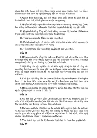 nhân dân tỉnh, thành phố trực thuộc trung ương trong trường hợp Hội đồng
nhân dân đó làm thiệt hại nghiêm trọng đến lợi ích của Nhân dân;
8. Quyết định thành lập, giải thể, nhập, chia, điều chỉnh địa giới đơn vị
hành chính dưới tỉnh, thành phố trực thuộc trung ương;
9. Quyết định việc tuyên bố tình trạng chiến tranh trong trường hợp Quốc
hội không thể họp được và báo cáo Quốc hội quyết định tại kỳ họp gần nhất;
10. Quyết định tổng động viên hoặc động viên cục bộ; ban bố, bãi bỏ tình
trạng khẩn cấp trong cả nước hoặc ở từng địa phương;
11. Thực hiện quan hệ đối ngoại của Quốc hội;
12. Phê chuẩn đề nghị bổ nhiệm, miễn nhiệm đại sứ đặc mệnh toàn quyền
của Cộng hòa xã hội chủ nghĩa Việt Nam;
13. Tổ chức trưng cầu ý dân theo quyết định của Quốc hội.
Điều 75
1. Hội đồng dân tộc gồm Chủ tịch, các Phó Chủ tịch và các Ủy viên. Chủ
tịch Hội đồng dân tộc do Quốc hội bầu; các Phó Chủ tịch và các Ủy viên Hội
đồng dân tộc do Ủy ban thường vụ Quốc hội phê chuẩn.
2. Hội đồng dân tộc nghiên cứu và kiến nghị với Quốc hội về công tác
dân tộc; thực hiện quyền giám sát việc thi hành chính sách dân tộc, chương
trình, kế hoạch phát triển kinh tế - xã hội miền núi và vùng đồng bào dân tộc
thiểu số.
3. Chủ tịch Hội đồng dân tộc được mời tham dự phiên họp của Chính phủ
bàn về việc thực hiện chính sách dân tộc. Khi ban hành quy định thực hiện
chính sách dân tộc, Chính phủ phải lấy ý kiến của Hội đồng dân tộc.
4. Hội đồng dân tộc có những nhiệm vụ, quyền hạn khác như Ủy ban của
Quốc hội quy định tại khoản 2 Điều 76.
Điều 76
1. Ủy ban của Quốc hội gồm Chủ nhiệm, các Phó Chủ nhiệm và các Ủy
viên. Chủ nhiệm Ủy ban do Quốc hội bầu; các Phó Chủ nhiệm và các Ủy viên
Ủy ban do Ủy ban thường vụ Quốc hội phê chuẩn.
2. Ủy ban của Quốc hội thẩm tra dự án luật, kiến nghị về luật, dự án khác
và báo cáo được Quốc hội hoặc Ủy ban thường vụ Quốc hội giao; thực hiện
quyền giám sát trong phạm vi nhiệm vụ, quyền hạn do luật định; kiến nghị
những vấn đề thuộc phạm vi hoạt động của Ủy ban.
3. Việc thành lập, giải thể Ủy ban của Quốc hội do Quốc hội quyết định.
Điều 77
18
 