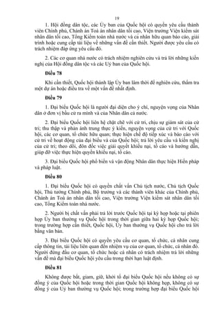 1. Hội đồng dân tộc, các Ủy ban của Quốc hội có quyền yêu cầu thành
viên Chính phủ, Chánh án Toà án nhân dân tối cao, Viện trưởng Viện kiểm sát
nhân dân tối cao, Tổng Kiểm toán nhà nước và cá nhân hữu quan báo cáo, giải
trình hoặc cung cấp tài liệu về những vấn đề cần thiết. Người được yêu cầu có
trách nhiệm đáp ứng yêu cầu đó.
2. Các cơ quan nhà nước có trách nhiệm nghiên cứu và trả lời những kiến
nghị của Hội đồng dân tộc và các Uỷ ban của Quốc hội.
Điều 78
Khi cần thiết, Quốc hội thành lập Ủy ban lâm thời để nghiên cứu, thẩm tra
một dự án hoặc điều tra về một vấn đề nhất định.
Điều 79
1. Đại biểu Quốc hội là người đại diện cho ý chí, nguyện vọng của Nhân
dân ở đơn vị bầu cử ra mình và của Nhân dân cả nước.
2. Đại biểu Quốc hội liên hệ chặt chẽ với cử tri, chịu sự giám sát của cử
tri; thu thập và phản ánh trung thực ý kiến, nguyện vọng của cử tri với Quốc
hội, các cơ quan, tổ chức hữu quan; thực hiện chế độ tiếp xúc và báo cáo với
cử tri về hoạt động của đại biểu và của Quốc hội; trả lời yêu cầu và kiến nghị
của cử tri; theo dõi, đôn đốc việc giải quyết khiếu nại, tố cáo và hướng dẫn,
giúp đỡ việc thực hiện quyền khiếu nại, tố cáo.
3. Đại biểu Quốc hội phổ biến và vận động Nhân dân thực hiện Hiến pháp
và pháp luật.
Điều 80
1. Đại biểu Quốc hội có quyền chất vấn Chủ tịch nước, Chủ tịch Quốc
hội, Thủ tướng Chính phủ, Bộ trưởng và các thành viên khác của Chính phủ,
Chánh án Toà án nhân dân tối cao, Viện trưởng Viện kiểm sát nhân dân tối
cao, Tổng Kiểm toán nhà nước.
2. Người bị chất vấn phải trả lời trước Quốc hội tại kỳ họp hoặc tại phiên
họp Ủy ban thường vụ Quốc hội trong thời gian giữa hai kỳ họp Quốc hội;
trong trường hợp cần thiết, Quốc hội, Ủy ban thường vụ Quốc hội cho trả lời
bằng văn bản.
3. Đại biểu Quốc hội có quyền yêu cầu cơ quan, tổ chức, cá nhân cung
cấp thông tin, tài liệu liên quan đến nhiệm vụ của cơ quan, tổ chức, cá nhân đó.
Người đứng đầu cơ quan, tổ chức hoặc cá nhân có trách nhiệm trả lời những
vấn đề mà đại biểu Quốc hội yêu cầu trong thời hạn luật định.
Điều 81
Không được bắt, giam, giữ, khởi tố đại biểu Quốc hội nếu không có sự
đồng ý của Quốc hội hoặc trong thời gian Quốc hội không họp, không có sự
đồng ý của Uỷ ban thường vụ Quốc hội; trong trường hợp đại biểu Quốc hội
19
 