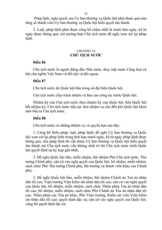 Pháp lệnh, nghị quyết của Ủy ban thường vụ Quốc hội phải được quá nửa
tổng số thành viên Ủy ban thường vụ Quốc hội biểu quyết tán thành.
2. Luật, pháp lệnh phải được công bố chậm nhất là mười lăm ngày, kể từ
ngày được thông qua, trừ trường hợp Chủ tịch nước đề nghị xem xét lại pháp
lệnh.
CHƯƠNG VI
CHỦ TỊCH NƯỚC
Điều 86
Chủ tịch nước là người đứng đầu Nhà nước, thay mặt nước Cộng hoà xã
hội chủ nghĩa Việt Nam về đối nội và đối ngoại.
Điều 87
Chủ tịch nước do Quốc hội bầu trong số đại biểu Quốc hội.
Chủ tịch nước chịu trách nhiệm và báo cáo công tác trước Quốc hội.
Nhiệm kỳ của Chủ tịch nước theo nhiệm kỳ của Quốc hội. Khi Quốc hội
hết nhiệm kỳ, Chủ tịch nước tiếp tục làm nhiệm vụ cho đến khi Quốc hội khoá
mới bầu ra Chủ tịch nước.
Điều 88
Chủ tịch nước có những nhiệm vụ và quyền hạn sau đây:
1. Công bố Hiến pháp, luật, pháp lệnh; đề nghị Uỷ ban thường vụ Quốc
hội xem xét lại pháp lệnh trong thời hạn mười ngày, kể từ ngày pháp lệnh được
thông qua, nếu pháp lệnh đó vẫn được Uỷ ban thường vụ Quốc hội biểu quyết
tán thành mà Chủ tịch nước vẫn không nhất trí thì Chủ tịch nước trình Quốc
hội quyết định tại kỳ họp gần nhất;
2. Đề nghị Quốc hội bầu, miễn nhiệm, bãi nhiệm Phó Chủ tịch nước, Thủ
tướng Chính phủ; căn cứ vào nghị quyết của Quốc hội, bổ nhiệm, miễn nhiệm,
cách chức Phó Thủ tướng Chính phủ, Bộ trưởng và thành viên khác của Chính
phủ;
3. Đề nghị Quốc hội bầu, miễn nhiệm, bãi nhiệm Chánh án Toà án nhân
dân tối cao, Viện trưởng Viện kiểm sát nhân dân tối cao; căn cứ vào nghị quyết
của Quốc hội, bổ nhiệm, miễn nhiệm, cách chức Thẩm phán Tòa án nhân dân
tối cao; bổ nhiệm, miễn nhiệm, cách chức Phó Chánh án Tòa án nhân dân tối
cao, Thẩm phán các Tòa án khác, Phó Viện trưởng, Kiểm sát viên Viện kiểm
sát nhân dân tối cao; quyết định đặc xá; căn cứ vào nghị quyết của Quốc hội,
công bố quyết định đại xá;
21
 