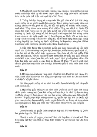 4. Quyết định tặng thưởng huân chương, huy chương, các giải thưởng nhà
nước, danh hiệu vinh dự nhà nước; quyết định cho nhập quốc tịch, thôi quốc
tịch, trở lại quốc tịch hoặc tước quốc tịch Việt Nam;
5. Thống lĩnh lực lượng vũ trang nhân dân, giữ chức Chủ tịch Hội đồng
quốc phòng và an ninh; quyết định phong, thăng, giáng, tước quân hàm cấp
tướng, chuẩn đô đốc, phó đô đốc, đô đốc hải quân; bổ nhiệm, miễn nhiệm,
cách chức Tổng tham mưu trưởng, Chủ nhiệm Tổng cục chính trị Quân đội
nhân dân Việt Nam; căn cứ vào nghị quyết của Quốc hội hoặc của Uỷ ban
thường vụ Quốc hội, công bố, bãi bỏ quyết định tuyên bố tình trạng chiến
tranh; căn cứ vào nghị quyết của Uỷ ban thường vụ Quốc hội, ra lệnh tổng
động viên hoặc động viên cục bộ, công bố, bãi bỏ tình trạng khẩn cấp; trong
trường hợp Uỷ ban thường vụ Quốc hội không thể họp được, công bố, bãi bỏ
tình trạng khẩn cấp trong cả nước hoặc ở từng địa phương;
6. Tiếp nhận đại sứ đặc mệnh toàn quyền của nước ngoài; căn cứ vào nghị
quyết của Ủy ban thường vụ Quốc hội, bổ nhiệm, miễn nhiệm; quyết định cử,
triệu hồi đại sứ đặc mệnh toàn quyền của Cộng hòa xã hội chủ nghĩa Việt
Nam; phong hàm, cấp đại sứ; quyết định đàm phán, ký điều ước quốc tế nhân
danh Nhà nước; trình Quốc hội phê chuẩn, quyết định gia nhập hoặc chấm dứt
hiệu lực điều ước quốc tế quy định tại khoản 14 Điều 70; quyết định phê
chuẩn, gia nhập hoặc chấm dứt hiệu lực điều ước quốc tế khác nhân danh Nhà
nước.
Điều 89
1. Hội đồng quốc phòng và an ninh gồm Chủ tịch, Phó Chủ tịch và các Ủy
viên. Danh sách thành viên Hội đồng quốc phòng và an ninh do Chủ tịch nước
trình Quốc hội phê chuẩn.
Hội đồng quốc phòng và an ninh làm việc theo chế độ tập thể và quyết
định theo đa số.
2. Hội đồng quốc phòng và an ninh trình Quốc hội quyết định tình trạng
chiến tranh, trường hợp Quốc hội không thể họp được thì trình Ủy ban thường
vụ Quốc hội quyết định; động viên mọi lực lượng và khả năng của đất nước để
bảo vệ Tổ quốc; thực hiện những nhiệm vụ, quyền hạn đặc biệt do Quốc hội
giao trong trường hợp có chiến tranh; quyết định việc lực lượng vũ trang nhân
dân tham gia hoạt động góp phần bảo vệ hòa bình ở khu vực và trên thế giới.
Điều 90
Chủ tịch nước có quyền tham dự phiên họp của Uỷ ban thường vụ Quốc
hội, phiên họp của Chính phủ.
Chủ tịch nước có quyền yêu cầu Chính phủ họp bàn về vấn đề mà Chủ
tịch nước xét thấy cần thiết để thực hiện nhiệm vụ, quyền hạn của Chủ tịch
nước.
Điều 91
22
 