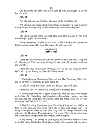 Chủ tịch nước ban hành lệnh, quyết định để thực hiện nhiệm vụ, quyền
hạn của mình.
Điều 92
Phó Chủ tịch nước do Quốc hội bầu trong số đại biểu Quốc hội.
Phó Chủ tịch nước giúp Chủ tịch nước thực hiện nhiệm vụ và có thể được
Chủ tịch nước uỷ nhiệm thay Chủ tịch nước thực hiện một số nhiệm vụ.
Điều 93
Khi Chủ tịch nước không làm việc được trong thời gian dài thì Phó Chủ
tịch nước giữ quyền Chủ tịch nước.
Trong trường hợp khuyết Chủ tịch nước thì Phó Chủ tịch nước giữ quyền
Chủ tịch nước cho đến khi Quốc hội bầu ra Chủ tịch nước mới.
CHƯƠNG VII
CHÍNH PHỦ
Điều 94
Chính phủ là cơ quan hành chính nhà nước cao nhất của nước Cộng hoà
xã hội chủ nghĩa Việt Nam, thực hiện quyền hành pháp, là cơ quan chấp hành
của Quốc hội.
Chính phủ chịu trách nhiệm trước Quốc hội và báo cáo công tác trước
Quốc hội, Ủy ban thường vụ Quốc hội, Chủ tịch nước.
Điều 95
1. Chính phủ gồm Thủ tướng Chính phủ, các Phó Thủ tướng Chính phủ,
các Bộ trưởng và Thủ trưởng cơ quan ngang bộ.
Cơ cấu, số lượng thành viên Chính phủ do Quốc hội quyết định.
Chính phủ làm việc theo chế độ tập thể, quyết định theo đa số.
2. Thủ tướng Chính phủ là người đứng đầu Chính phủ, chịu trách nhiệm
trước Quốc hội về hoạt động của Chính phủ và những nhiệm vụ được giao; báo
cáo công tác của Chính phủ, Thủ tướng Chính phủ trước Quốc hội, Ủy ban
thường vụ Quốc hội, Chủ tịch nước.
3. Phó Thủ tướng Chính phủ giúp Thủ tướng Chính phủ làm nhiệm vụ
theo sự phân công của Thủ tướng Chính phủ và chịu trách nhiệm trước Thủ
tướng Chính phủ về nhiệm vụ được phân công. Khi Thủ tướng Chính phủ vắng
mặt, một Phó Thủ tướng Chính phủ được Thủ tướng Chính phủ ủy nhiệm thay
mặt Thủ tướng Chính phủ lãnh đạo công tác của Chính phủ.
4. Bộ trưởng, Thủ trưởng cơ quan ngang bộ chịu trách nhiệm cá nhân
trước Thủ tướng Chính phủ, Chính phủ và Quốc hội về ngành, lĩnh vực được
23
 