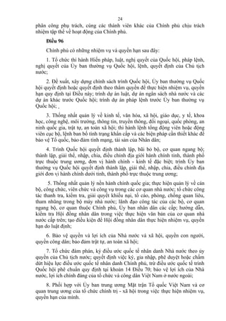 phân công phụ trách, cùng các thành viên khác của Chính phủ chịu trách
nhiệm tập thể về hoạt động của Chính phủ.
Điều 96
Chính phủ có những nhiệm vụ và quyền hạn sau đây:
1. Tổ chức thi hành Hiến pháp, luật, nghị quyết của Quốc hội, pháp lệnh,
nghị quyết của Ủy ban thường vụ Quốc hội, lệnh, quyết định của Chủ tịch
nước;
2. Đề xuất, xây dựng chính sách trình Quốc hội, Ủy ban thường vụ Quốc
hội quyết định hoặc quyết định theo thẩm quyền để thực hiện nhiệm vụ, quyền
hạn quy định tại Điều này; trình dự án luật, dự án ngân sách nhà nước và các
dự án khác trước Quốc hội; trình dự án pháp lệnh trước Ủy ban thường vụ
Quốc hội;
3. Thống nhất quản lý về kinh tế, văn hóa, xã hội, giáo dục, y tế, khoa
học, công nghệ, môi trường, thông tin, truyền thông, đối ngoại, quốc phòng, an
ninh quốc gia, trật tự, an toàn xã hội; thi hành lệnh tổng động viên hoặc động
viên cục bộ, lệnh ban bố tình trạng khẩn cấp và các biện pháp cần thiết khác để
bảo vệ Tổ quốc, bảo đảm tính mạng, tài sản của Nhân dân;
4. Trình Quốc hội quyết định thành lập, bãi bỏ bộ, cơ quan ngang bộ;
thành lập, giải thể, nhập, chia, điều chỉnh địa giới hành chính tỉnh, thành phố
trực thuộc trung ương, đơn vị hành chính - kinh tế đặc biệt; trình Ủy ban
thường vụ Quốc hội quyết định thành lập, giải thể, nhập, chia, điều chỉnh địa
giới đơn vị hành chính dưới tỉnh, thành phố trực thuộc trung ương;
5. Thống nhất quản lý nền hành chính quốc gia; thực hiện quản lý về cán
bộ, công chức, viên chức và công vụ trong các cơ quan nhà nước; tổ chức công
tác thanh tra, kiểm tra, giải quyết khiếu nại, tố cáo, phòng, chống quan liêu,
tham nhũng trong bộ máy nhà nước; lãnh đạo công tác của các bộ, cơ quan
ngang bộ, cơ quan thuộc Chính phủ, Ủy ban nhân dân các cấp; hướng dẫn,
kiểm tra Hội đồng nhân dân trong việc thực hiện văn bản của cơ quan nhà
nước cấp trên; tạo điều kiện để Hội đồng nhân dân thực hiện nhiệm vụ, quyền
hạn do luật định;
6. Bảo vệ quyền và lợi ích của Nhà nước và xã hội, quyền con người,
quyền công dân; bảo đảm trật tự, an toàn xã hội;
7. Tổ chức đàm phán, ký điều ước quốc tế nhân danh Nhà nước theo ủy
quyền của Chủ tịch nước; quyết định việc ký, gia nhập, phê duyệt hoặc chấm
dứt hiệu lực điều ước quốc tế nhân danh Chính phủ, trừ điều ước quốc tế trình
Quốc hội phê chuẩn quy định tại khoản 14 Điều 70; bảo vệ lợi ích của Nhà
nước, lợi ích chính đáng của tổ chức và công dân Việt Nam ở nước ngoài;
8. Phối hợp với Ủy ban trung ương Mặt trận Tổ quốc Việt Nam và cơ
quan trung ương của tổ chức chính trị - xã hội trong việc thực hiện nhiệm vụ,
quyền hạn của mình.
24
 