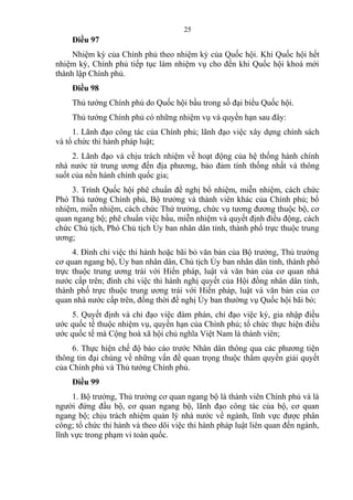 Điều 97
Nhiệm kỳ của Chính phủ theo nhiệm kỳ của Quốc hội. Khi Quốc hội hết
nhiệm kỳ, Chính phủ tiếp tục làm nhiệm vụ cho đến khi Quốc hội khoá mới
thành lập Chính phủ.
Điều 98
Thủ tướng Chính phủ do Quốc hội bầu trong số đại biểu Quốc hội.
Thủ tướng Chính phủ có những nhiệm vụ và quyền hạn sau đây:
1. Lãnh đạo công tác của Chính phủ; lãnh đạo việc xây dựng chính sách
và tổ chức thi hành pháp luật;
2. Lãnh đạo và chịu trách nhiệm về hoạt động của hệ thống hành chính
nhà nước từ trung ương đến địa phương, bảo đảm tính thống nhất và thông
suốt của nền hành chính quốc gia;
3. Trình Quốc hội phê chuẩn đề nghị bổ nhiệm, miễn nhiệm, cách chức
Phó Thủ tướng Chính phủ, Bộ trưởng và thành viên khác của Chính phủ; bổ
nhiệm, miễn nhiệm, cách chức Thứ trưởng, chức vụ tương đương thuộc bộ, cơ
quan ngang bộ; phê chuẩn việc bầu, miễn nhiệm và quyết định điều động, cách
chức Chủ tịch, Phó Chủ tịch Ủy ban nhân dân tỉnh, thành phố trực thuộc trung
ương;
4. Đình chỉ việc thi hành hoặc bãi bỏ văn bản của Bộ trưởng, Thủ trưởng
cơ quan ngang bộ, Ủy ban nhân dân, Chủ tịch Ủy ban nhân dân tỉnh, thành phố
trực thuộc trung ương trái với Hiến pháp, luật và văn bản của cơ quan nhà
nước cấp trên; đình chỉ việc thi hành nghị quyết của Hội đồng nhân dân tỉnh,
thành phố trực thuộc trung ương trái với Hiến pháp, luật và văn bản của cơ
quan nhà nước cấp trên, đồng thời đề nghị Ủy ban thường vụ Quốc hội bãi bỏ;
5. Quyết định và chỉ đạo việc đàm phán, chỉ đạo việc ký, gia nhập điều
ước quốc tế thuộc nhiệm vụ, quyền hạn của Chính phủ; tổ chức thực hiện điều
ước quốc tế mà Cộng hoà xã hội chủ nghĩa Việt Nam là thành viên;
6. Thực hiện chế độ báo cáo trước Nhân dân thông qua các phương tiện
thông tin đại chúng về những vấn đề quan trọng thuộc thẩm quyền giải quyết
của Chính phủ và Thủ tướng Chính phủ.
Điều 99
1. Bộ trưởng, Thủ trưởng cơ quan ngang bộ là thành viên Chính phủ và là
người đứng đầu bộ, cơ quan ngang bộ, lãnh đạo công tác của bộ, cơ quan
ngang bộ; chịu trách nhiệm quản lý nhà nước về ngành, lĩnh vực được phân
công; tổ chức thi hành và theo dõi việc thi hành pháp luật liên quan đến ngành,
lĩnh vực trong phạm vi toàn quốc.
25
 