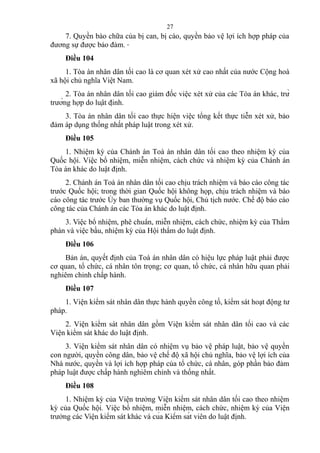 7. Quyền bào chữa của bị can, bị cáo, quyền bảo vệ lợi ích hợp pháp của
đương sự được bảo đảm.
Điều 104
1. Tòa án nhân dân tối cao là cơ quan xét xử cao nhất của nước Cộng hoà
xã hội chủ nghĩa Việt Nam.
2. Tòa án nhân dân tối cao giám đốc việc xét xử của các Tòa án khác, trừ
trường hợp do luật định.
3. Tòa án nhân dân tối cao thực hiện việc tổng kết thực tiễn xét xử, bảo
đảm áp dụng thống nhất pháp luật trong xét xử.
Điều 105
1. Nhiệm kỳ của Chánh án Toà án nhân dân tối cao theo nhiệm kỳ của
Quốc hội. Việc bổ nhiệm, miễn nhiệm, cách chức và nhiệm kỳ của Chánh án
Tòa án khác do luật định.
2. Chánh án Toà án nhân dân tối cao chịu trách nhiệm và báo cáo công tác
trước Quốc hội; trong thời gian Quốc hội không họp, chịu trách nhiệm và báo
cáo công tác trước Ủy ban thường vụ Quốc hội, Chủ tịch nước. Chế độ báo cáo
công tác của Chánh án các Tòa án khác do luật định.
3. Việc bổ nhiệm, phê chuẩn, miễn nhiệm, cách chức, nhiệm kỳ của Thẩm
phán và việc bầu, nhiệm kỳ của Hội thẩm do luật định.
Điều 106
Bản án, quyết định của Toà án nhân dân có hiệu lực pháp luật phải được
cơ quan, tổ chức, cá nhân tôn trọng; cơ quan, tổ chức, cá nhân hữu quan phải
nghiêm chỉnh chấp hành.
Điều 107
1. Viện kiểm sát nhân dân thực hành quyền công tố, kiểm sát hoạt động tư
pháp.
2. Viện kiểm sát nhân dân gồm Viện kiểm sát nhân dân tối cao và các
Viện kiểm sát khác do luật định.
3. Viện kiểm sát nhân dân có nhiệm vụ bảo vệ pháp luật, bảo vệ quyền
con người, quyền công dân, bảo vệ chế độ xã hội chủ nghĩa, bảo vệ lợi ích của
Nhà nước, quyền và lợi ích hợp pháp của tổ chức, cá nhân, góp phần bảo đảm
pháp luật được chấp hành nghiêm chỉnh và thống nhất.
Điều 108
1. Nhiệm kỳ của Viện trưởng Viện kiểm sát nhân dân tối cao theo nhiệm
kỳ của Quốc hội. Việc bổ nhiệm, miễn nhiệm, cách chức, nhiệm kỳ của Viện
trưởng các Viện kiểm sát khác và của Kiểm sát viên do luật định.
27
 