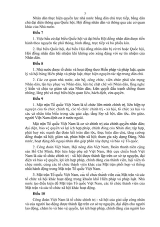 Nhân dân thực hiện quyền lực nhà nước bằng dân chủ trực tiếp, bằng dân
chủ đại diện thông qua Quốc hội, Hội đồng nhân dân và thông qua các cơ quan
khác của Nhà nước.
Điều 7
1. Việc bầu cử đại biểu Quốc hội và đại biểu Hội đồng nhân dân được tiến
hành theo nguyên tắc phổ thông, bình đẳng, trực tiếp và bỏ phiếu kín.
2. Đại biểu Quốc hội, đại biểu Hội đồng nhân dân bị cử tri hoặc Quốc hội,
Hội đồng nhân dân bãi nhiệm khi không còn xứng đáng với sự tín nhiệm của
Nhân dân.
Điều 8
1. Nhà nước được tổ chức và hoạt động theo Hiến pháp và pháp luật, quản
lý xã hội bằng Hiến pháp và pháp luật, thực hiện nguyên tắc tập trung dân chủ.
2. Các cơ quan nhà nước, cán bộ, công chức, viên chức phải tôn trọng
Nhân dân, tận tụy phục vụ Nhân dân, liên hệ chặt chẽ với Nhân dân, lắng nghe
ý kiến và chịu sự giám sát của Nhân dân; kiên quyết đấu tranh chống tham
nhũng, lãng phí và mọi biểu hiện quan liêu, hách dịch, cửa quyền.
Điều 9
1. Mặt trận Tổ quốc Việt Nam là tổ chức liên minh chính trị, liên hiệp tự
nguyện của tổ chức chính trị, các tổ chức chính trị - xã hội, tổ chức xã hội và
các cá nhân tiêu biểu trong các giai cấp, tầng lớp xã hội, dân tộc, tôn giáo,
người Việt Nam định cư ở nước ngoài.
Mặt trận Tổ quốc Việt Nam là cơ sở chính trị của chính quyền nhân dân;
đại diện, bảo vệ quyền và lợi ích hợp pháp, chính đáng của Nhân dân; tập hợp,
phát huy sức mạnh đại đoàn kết toàn dân tộc, thực hiện dân chủ, tăng cường
đồng thuận xã hội; giám sát, phản biện xã hội; tham gia xây dựng Đảng, Nhà
nước, hoạt động đối ngoại nhân dân góp phần xây dựng và bảo vệ Tổ quốc.
2. Công đoàn Việt Nam, Hội nông dân Việt Nam, Đoàn thanh niên cộng
sản Hồ Chí Minh, Hội liên hiệp phụ nữ Việt Nam, Hội cựu chiến binh Việt
Nam là các tổ chức chính trị - xã hội được thành lập trên cơ sở tự nguyện, đại
diện và bảo vệ quyền, lợi ích hợp pháp, chính đáng của thành viên, hội viên tổ
chức mình; cùng các tổ chức thành viên khác của Mặt trận phối hợp và thống
nhất hành động trong Mặt trận Tổ quốc Việt Nam.
3. Mặt trận Tổ quốc Việt Nam, các tổ chức thành viên của Mặt trận và các
tổ chức xã hội khác hoạt động trong khuôn khổ Hiến pháp và pháp luật. Nhà
nước tạo điều kiện để Mặt trận Tổ quốc Việt Nam, các tổ chức thành viên của
Mặt trận và các tổ chức xã hội khác hoạt động.
Điều 10
Công đoàn Việt Nam là tổ chức chính trị - xã hội của giai cấp công nhân
và của người lao động được thành lập trên cơ sở tự nguyện, đại diện cho người
lao động, chăm lo và bảo vệ quyền, lợi ích hợp pháp, chính đáng của người lao
3
 
