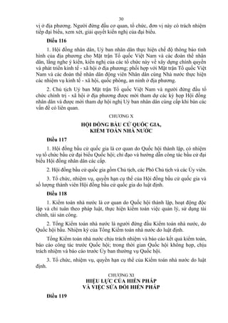 vị ở địa phương. Người đứng đầu cơ quan, tổ chức, đơn vị này có trách nhiệm
tiếp đại biểu, xem xét, giải quyết kiến nghị của đại biểu.
Điều 116
1. Hội đồng nhân dân, Uỷ ban nhân dân thực hiện chế độ thông báo tình
hình của địa phương cho Mặt trận Tổ quốc Việt Nam và các đoàn thể nhân
dân, lắng nghe ý kiến, kiến nghị của các tổ chức này về xây dựng chính quyền
và phát triển kinh tế - xã hội ở địa phương; phối hợp với Mặt trận Tổ quốc Việt
Nam và các đoàn thể nhân dân động viên Nhân dân cùng Nhà nước thực hiện
các nhiệm vụ kinh tế - xã hội, quốc phòng, an ninh ở địa phương.
2. Chủ tịch Uỷ ban Mặt trận Tổ quốc Việt Nam và người đứng đầu tổ
chức chính trị - xã hội ở địa phương được mời tham dự các kỳ họp Hội đồng
nhân dân và được mời tham dự hội nghị Uỷ ban nhân dân cùng cấp khi bàn các
vấn đề có liên quan.
CHƯƠNG X
HỘI ĐỒNG BẦU CỬ QUỐC GIA,
KIỂM TOÁN NHÀ NƯỚC
Điều 117
1. Hội đồng bầu cử quốc gia là cơ quan do Quốc hội thành lập, có nhiệm
vụ tổ chức bầu cử đại biểu Quốc hội; chỉ đạo và hướng dẫn công tác bầu cử đại
biểu Hội đồng nhân dân các cấp.
2. Hội đồng bầu cử quốc gia gồm Chủ tịch, các Phó Chủ tịch và các Ủy viên.
3. Tổ chức, nhiệm vụ, quyền hạn cụ thể của Hội đồng bầu cử quốc gia và
số lượng thành viên Hội đồng bầu cử quốc gia do luật định.
Điều 118
1. Kiểm toán nhà nước là cơ quan do Quốc hội thành lập, hoạt động độc
lập và chỉ tuân theo pháp luật, thực hiện kiểm toán việc quản lý, sử dụng tài
chính, tài sản công.
2. Tổng Kiểm toán nhà nước là người đứng đầu Kiểm toán nhà nước, do
Quốc hội bầu. Nhiệm kỳ của Tổng Kiểm toán nhà nước do luật định.
Tổng Kiểm toán nhà nước chịu trách nhiệm và báo cáo kết quả kiểm toán,
báo cáo công tác trước Quốc hội; trong thời gian Quốc hội không họp, chịu
trách nhiệm và báo cáo trước Ủy ban thường vụ Quốc hội.
3. Tổ chức, nhiệm vụ, quyền hạn cụ thể của Kiểm toán nhà nước do luật
định.
CHƯƠNG XI
HIỆU LỰC CỦA HIẾN PHÁP
VÀ VIỆC SỬA ĐỔI HIẾN PHÁP
Điều 119
30
 