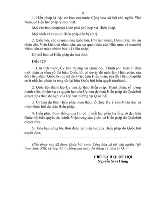 1. Hiến pháp là luật cơ bản của nước Cộng hoà xã hội chủ nghĩa Việt
Nam, có hiệu lực pháp lý cao nhất.
Mọi văn bản pháp luật khác phải phù hợp với Hiến pháp.
Mọi hành vi vi phạm Hiến pháp đều bị xử lý.
2. Quốc hội, các cơ quan của Quốc hội, Chủ tịch nước, Chính phủ, Tòa án
nhân dân, Viện kiểm sát nhân dân, các cơ quan khác của Nhà nước và toàn thể
Nhân dân có trách nhiệm bảo vệ Hiến pháp.
Cơ chế bảo vệ Hiến pháp do luật định.
Điều 120
1. Chủ tịch nước, Ủy ban thường vụ Quốc hội, Chính phủ hoặc ít nhất
một phần ba tổng số đại biểu Quốc hội có quyền đề nghị làm Hiến pháp, sửa
đổi Hiến pháp. Quốc hội quyết định việc làm Hiến pháp, sửa đổi Hiến pháp khi
có ít nhất hai phần ba tổng số đại biểu Quốc hội biểu quyết tán thành.
2. Quốc hội thành lập Ủy ban dự thảo Hiến pháp. Thành phần, số lượng
thành viên, nhiệm vụ và quyền hạn của Ủy ban dự thảo Hiến pháp do Quốc hội
quyết định theo đề nghị của Uỷ ban thường vụ Quốc hội.
3. Ủy ban dự thảo Hiến pháp soạn thảo, tổ chức lấy ý kiến Nhân dân và
trình Quốc hội dự thảo Hiến pháp.
4. Hiến pháp được thông qua khi có ít nhất hai phần ba tổng số đại biểu
Quốc hội biểu quyết tán thành. Việc trưng cầu ý dân về Hiến pháp do Quốc hội
quyết định.
5. Thời hạn công bố, thời điểm có hiệu lực của Hiến pháp do Quốc hội
quyết định.
Hiến pháp này đã được Quốc hội nước Cộng hòa xã hội chủ nghĩa Việt
Nam khóa XIII, kỳ họp thứ 6 thông qua ngày 28 tháng 11 năm 2013.
CHỦ TỊCH QUỐC HỘI
Nguyễn Sinh Hùng
31
 