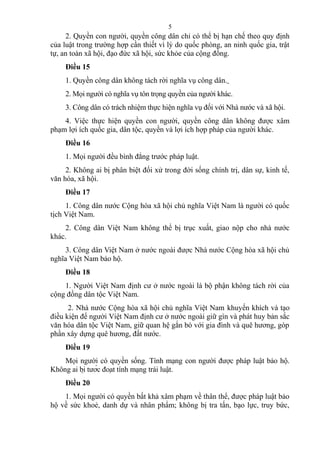 2. Quyền con người, quyền công dân chỉ có thể bị hạn chế theo quy định
của luật trong trường hợp cần thiết vì lý do quốc phòng, an ninh quốc gia, trật
tự, an toàn xã hội, đạo đức xã hội, sức khỏe của cộng đồng.
Điều 15
1. Quyền công dân không tách rời nghĩa vụ công dân.
2. Mọi người có nghĩa vụ tôn trọng quyền của người khác.
3. Công dân có trách nhiệm thực hiện nghĩa vụ đối với Nhà nước và xã hội.
4. Việc thực hiện quyền con người, quyền công dân không được xâm
phạm lợi ích quốc gia, dân tộc, quyền và lợi ích hợp pháp của người khác.
Điều 16
1. Mọi người đều bình đẳng trước pháp luật.
2. Không ai bị phân biệt đối xử trong đời sống chính trị, dân sự, kinh tế,
văn hóa, xã hội.
Điều 17
1. Công dân nước Cộng hòa xã hội chủ nghĩa Việt Nam là người có quốc
tịch Việt Nam.
2. Công dân Việt Nam không thể bị trục xuất, giao nộp cho nhà nước
khác.
3. Công dân Việt Nam ở nước ngoài được Nhà nước Cộng hòa xã hội chủ
nghĩa Việt Nam bảo hộ.
Điều 18
1. Người Việt Nam định cư ở nước ngoài là bộ phận không tách rời của
cộng đồng dân tộc Việt Nam.
2. Nhà nước Cộng hòa xã hội chủ nghĩa Việt Nam khuyến khích và tạo
điều kiện để người Việt Nam định cư ở nước ngoài giữ gìn và phát huy bản sắc
văn hóa dân tộc Việt Nam, giữ quan hệ gắn bó với gia đình và quê hương, góp
phần xây dựng quê hương, đất nước.
Điều 19
Mọi người có quyền sống. Tính mạng con người được pháp luật bảo hộ.
Không ai bị tước đoạt tính mạng trái luật.
Điều 20
1. Mọi người có quyền bất khả xâm phạm về thân thể, được pháp luật bảo
hộ về sức khoẻ, danh dự và nhân phẩm; không bị tra tấn, bạo lực, truy bức,
5
 