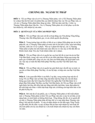 CHƯƠNG III: NGÀNH TƯ PHÁP

ĐIỀU 1: Tối cao Pháp viện sẽ có 9 vị Thượng Thẩm phán, với vị Tối Thượng Thẩm phán
là vị được bầu lên bởi một tỉ lệ phiếu bầu cao nhất khi được bầu vào Tối cao Pháp viện, so
với các vị Thượng Thẩm phán khác đang tại chức. Mỗi hai năm một lần, 3 chức vụ
Thượng Thẩm phán được bầu lên. Các vị Thượng Thẩm phán chỉ có thể phục vụ tối đa
hai nhiệm kỳ, mỗi nhiệm kỳ sáu năm.

ĐIỀU 2: QUYỀN LỰC CỦA TỐI CAO PHÁP VIỆN

       Phần 1: Tối cao Pháp viện xem xét tất cả hoạt động của Văn phòng Tổng thống,
       Thượng viện, Hội đồng Quốc gia, và các chính quyền địa phương.

       Phần 2: Trong trường hợp xét thấy có bất cứ sự vi phạm Hiến pháp nào từ các bộ
       phận đó, các vị Thượng Thẩm phán sẽ trước tiên là cho biết ý kiến, luôn luôn bằng
       văn bản, cảnh cáo về sự vi phạm. Nếu sự vi phạm đó tiếp tục, các vị Thượng
       Thẩm phán sẽ phải cho tiến hành một cuộc điều tra và việc này có thể dẫn đến sự
       Khiển trách, hoặc Yêu cầu Truất nhiệm nhân vật vi phạm.

       Phần 3: Tối cao Pháp viện sẽ có quyền lực cao hơn hết tất cả mọi tòa án tại Đại
       Việt Dân Quốc, trong việc xem xét tất cả các điều luật được thông qua trong cấp
       quốc gia và thành phố, cùng với các việc làm của Hành pháp, để quyết định xem
       các việc này có tuân thủ Bản Hiến pháp Thứ Bảy của Đại Việt Dân Quốc hay
       không.

       Phần 4: Tối cao Pháp viện sẽ có quyền lực giải thích mọi vấn đề xảy ra trước và
       sau khi có Bản Hiến pháp Thứ Bảy, về các bộ luật, và hiệp ước của Đại Việt Dân
       Quốc.

       Phần 5: Liên quan đến Phần 4 của Điều 2 tại đây, trong trường hợp một đa số
       trong Tối cao Pháp viện xét thấy rằng một điều luật hay hiệp ước nào đó được
       thông qua trước đây bởi Cộng hòa Xã hội Chủ nghĩa Đại Việt Dân Quốc là vi
       phạm Bản Hiến pháp Thứ Bảy của Đại Việt Dân Quốc, thì Tối cao Pháp viện sẽ đề
       nghị Quốc hội thay đổi điều luật này bằng một điều luật khác, hoặc đàm phán ký
       kết một hiệp ước khác vì điều luật hoặc hiệp ước cũ không còn hợp hiến nữa và do
       đó phải bị hủy bỏ.

       Phần 6: Bởi một đa số sáu phiếu, các vị Thượng Thẩm phán có thể truất nhiệm
       một vị Thượng Thẩm phán ra khỏi Tối cao Pháp viện nếu vị này bị xét thấy có tội
       nặng hoặc có cách hành xử không thích hợp. Tổng thống, khi đó, sẽ có quyền đề
       cử một vị Thượng Thẩm phán khác để thay thế và vị này phải được Thượng viện
       đồng ý bởi một đa số phiếu. Vị này sẽ nhận nhiệm sở cho đến ngày Tổng Tuyển
       cử gần nhất, khi đó chức vụ này sẽ được bầu lại theo một nhiệm kỳ mới hoặc để
       chu toàn phần còn lại của nhiệm kỳ vị bị truất nhiệm nếu nhiệm kỳ này còn thêm
       vài năm.


                                            10
 