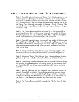 ĐIỀU 3: LƯƠNG BỔNG VÀ ĐẶC QUYỀN CỦA CÁC THƯỢNG THẨM PHÁN

    Phần 1: Trong thời gian nhiệm chức, các Thượng Thẩm phán không được có bất
    cứ chức vụ dân sự hoặc công quyền nào khác, hoặc nhận bất cứ lương bổng nào
    ngay cả cho các sự phục vụ dân sự hoặc công quyền trước khi được bầu vào chức
    vụ. Các lương bổng này phải được bỏ vào một quỹ phó thác, và được giao lại cho
    các Thượng Thẩm phán mười năm sau khi rời chức vụ. Nếu một vị Thượng Thẩm
    phán nào đó rời chức vụ do bị truất nhiệm, số lương bổng này sẽ được sử dụng cho
    lợi ích công cộng.

    Phần 2: Các Thượng Thẩm phán không được nhận bất cứ chức vụ hoặc bất cứ
    lương bổng nào trong lãnh vực dân sự trong vòng mười năm sau khi rời chức vụ.
    Trong thời gian mười năm này, các Thượng Thẩm phán sẽ nhận 65% lương bổng
    theo trị giá lương nhận được lần cuối trong thời gian nhiệm chức.

    Phần 3: Trong thời gian nhiệm chức và trong mười năm sau khi rời nhiệm sở, các
    Thượng Thẩm phán không được nhận bất cứ món quà, lương bổng, chức vụ, danh
    hiệu, từ bất cứ cá nhân hoặc bất cứ quốc gia nào. Một vài ngoại lệ đặc biệt có thể
    được cho phép trong từng trường hợp, và phải do phiếu bầu đa số tại Hội đồng
    Quốc gia cho phép.

    Phần 4: Không một Thượng Thẩm phán nào, ngoại trừ trường hợp phản quốc
    hoặc trọng tội, bị cấm phát biểu ý kiến tại diễn đàn nhiệm sở họ đang phục vụ.

    Phần 5: Không một Thượng Thẩm phán nào có thể bị truy tố, điều tra, bắt, giam
    giữ hoặc xử tội vì các ý kiến đưa ra hoặc phiếu bầu trong khi thi hành nhiệm vụ.

    Phần 6: Trong khi các Thượng Thẩm phán còn trong nhiệm kỳ, tất cả các tố tụng
    dân sự chống lại họ đều không được xem xét cho đến khi họ phục vụ xong nhiệm
    kỳ. Các giới hạn thời gian tố tụng được ngưng lại trong thời gian họ còn trong
    nhiệm kỳ.

    Phần 7: Việc đặc miễn được nhắc đến trong Phần 6 trên đây không áp dụng cho
    các cuộc tố tụng hình sự, khi đó vị Thượng Thẩm phán có thể được tạm ngưng
    chức vụ theo một đa số phiếu bầu tại Hội đồng Quốc gia, ngõ hầu vị này có thể
    chống lại cuộc tố tụng. Nếu được trắng án, vị này có thể trở lại làm việc nếu vẫn
    còn nhiệm kỳ. Nếu bị xét thấy có tội và bị phạt tù thì vị này phải từ chức.

    Phần 8: Các Thượng Thẩm phán phải là công dân Đại Việt Dân Quốc, tối thiểu
    35 tuổi.




                                        11
 