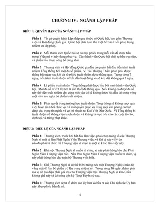 CHƯƠNG IV: NGÀNH LẬP PHÁP

ĐIỀU 1: QUYỀN HẠN CỦA NGÀNH LẬP PHÁP

     Phần 1: Tất cả quyền hành Lập pháp quy thuộc về Quốc hội, bao gồm Thượng
     viện và Hội đồng Quốc gia. Quốc hội phải tuân thủ triệt để Bản Hiến pháp trong
     nhiệm vụ lập pháp.

     Phần 2: Mỗi thành viên Quốc hội sẽ có một phiếu trong mỗi vấn đề được bầu
     trong Viện mà vị này đang phục vụ. Các thành viên Quốc hội phải tự bầu trực tiếp,
     và phiếu bầu được công bố công khai.

     Phần 3: Thượng viện và Hội đồng Quốc gia đều có quyền bắt đầu tiến trình truất
     nhiệm Tổng thống bởi một đa số phiếu. Vị Tối Thượng Thẩm phán phải được
     thông báo ngay sau khi đa số phiếu truất nhiệm được thông qua. Trong vòng 7
     ngày, tiến trình truất nhiệm sẽ bắt đầu hoạt động và sẽ kéo dài không quá 7 ngày.

     Phần 4: Lá phiếu truất nhiệm Tổng thống phải được bầu bởi mọi thành viên Quốc
     hội. Một đa số từ 2/3 trở lên là cần thiết để thông qua. Nếu không có được đa số
     này thì việc truất nhiệm cho cùng một vấn đề sẽ không được bắt đầu lại trong vòng
     một năm sau ngày bỏ phiếu truất nhiệm.

     Phần 5: Phán quyết trong trường hợp truất nhiệm Tổng thống sẽ không vượt quá
     việc buộc rời khỏi chức vụ, và mất quyền phục vụ trong mọi văn phòng có tính
     danh dự, trọng tín nghĩa và có lợi nhuận tại Đại Việt Dân Quốc. Vị Tổng thống bị
     truất nhiệm sẽ không chịu trách nhiệm và không là mục tiêu cho các cuộc tố cáo,
     định tội, và trừng phạt khác.


ĐIỀU 2: ĐIỀU LỆ CỦA NGÀNH LẬP PHÁP

     Phần 1: Thượng viện, trước khi bắt đầu làm việc, phải chọn trong số các Thượng
     Nghị sĩ một vị làm Phát Ngôn Viên Thượng viện, và khi vị này vì lý do
     nào đó phải từ chức thì Thượng viện sẽ chọn ra một vị khác làm việc này.

     Phần 2: Khi một Thượng Nghị sĩ muốn từ chức, vị này phải thông báo cho Phát
     Ngôn Viên Thượng viện biết. Nếu Phát Ngôn Viên Thượng viện muốn từ chức, vị
     này phải thông báo cho toàn bộ Thượng viện biết.

     Phần 3: Ghế Thượng Nghị sĩ có thể bị bỏ trống nếu một Thượng Nghị sĩ nào đó
     vắng mặt 61 lần bỏ phiếu trở lên trong nhiệm kỳ. Trong vòng 30 ngày, thành phố
     mà vị đó đại diện phải gởi lên cho Thượng viện một Thượng Nghị sĩ khác, nếu
     không ghế này sẽ để trống đến kỳ Tổng Tuyển cử sau.

     Phần 4: Thượng viện sẽ tự tổ chức các Ủy ban và bầu ra các Chủ tịch các Ủy ban
     này, theo phiếu bầu đa số.

                                         12
 