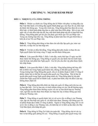 CHƯƠNG V: NGÀNH HÀNH PHÁP

ĐIỀU 1: NHIỆM VỤ CỦA TỔNG THỐNG

    Phần 1: Nhiệm vụ chính của Tổng thống như là Nhân viên phục vụ hàng đầu của
    Đại Việt Dân Quốc sẽ là đứng đầu ngành Hành pháp qua việc thực thi các điều luật
    do Quốc hội thông qua. Trong tiến trình này, Tổng thống phải bảo đảm tất cả mọi
    điều luật, và lệnh hành pháp ông đưa ra, phải tuân theo Hiến pháp. Khi có nảy sinh
    nghi vấn về một điều luật nào đó, hay một lệnh hành pháp nào đó có hợp hiến hay
    không, Tổng thống phải gởi lời yêu cầu được giải thích qua Tối cao Pháp viện.
    Trong các trường hợp như vậy, Tổng thống sẽ phải tuân theo lời giải thích theo ý
    kiến đa số tại Tối cao Pháp viện.

    Phần 2: Tổng thống phải đứng ra bảo đảm cho nền độc lập quốc gia, toàn vẹn
    lãnh thổ, và thực thi các bản hiệp ước.

    Phần 3: Trừ khi có điều bất đồng, Tổng thống phải phê chuẩn và thực thi các
    Nghị quyết Quốc hội trong vòng 15 ngày sau khi được thông qua.

    Phần 4: Liên quan đến Phần 3, Điều 1 trên đây, trước thời hạn 15 ngày sau khi
    được Quốc hội thông qua, Tổng thống có quyền yêu cầu Quốc hội tái tranh luận
    toàn bộ hoặc một phần bản Nghị quyết. Các lời yêu cầu như vậy phải được Quốc
    hội chấp thuận.

    Phần 5: Liên quan đến Phần 3, Điều 1 trên đây, Tổng thống không thể thay đổi
    bất cứ điểm nào trong Nghị quyết Quốc hội, nhưng có thể phủ quyết toàn bộ.
    Trong trường hợp Tổng thống phủ quyết, nếu có số phiếu thuận ít nhất 2/3 tổng số
    phiếu, Quốc hội có thể bác bỏ quyền phủ quyết của Tổng thống. Nếu bị bác bỏ
    quyền phủ quyết trong Nghị quyết đang tranh cãi, Tổng thống phải ký tên phê
    chuẩn bản Nghị quyết để trở thành Luật, và phải ban hành, thực thi điều Luật này
    không được chậm trễ.

    Phần 6: Tổng thống phải điều đình các hiệp ước quốc tế, bằng cách chủ tọa các
    ủy ban đặc biệt. Các ủy ban này có trách nhiệm trông coi các vấn đề thường ngày.
    Tổng thống phải tham khảo thường xuyên với các ủy ban thích hợp tại Thượng
    viện, ngõ hầu sau khi được thỏa thuận các hiệp ước này sẽ được thông qua mau
    chóng tại Thượng viện.

    Phần 7: Tổng thống có quyền hành, bởi và với sự tư vấn và đồng ý của Thượng
    viện, lập các bản hiệp ước quốc tế, với điều kiện được Thượng viện thông qua với
    số phiếu thuận đạt ít nhất 2/3 tổng số phiếu. Ngoài ra Tổng thống cũng, bởi và với
    sự tư vấn và đồng ý của Thượng viện, chỉ định đại sứ và lãnh sự đại diện cho Đại
    Việt Dân Quốc trên khắp thế giới.

    Phần 8: Tổng thống là Tổng Tư Lệnh của quân đội. Tổng thống chủ trì các ủy
    ban và hội đồng quốc phòng tối cao. Tổng thống có quyền phủ quyết trong việc

                                        15
 