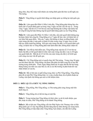 tăng chức, thay thế, hoặc truất nhiệm các tướng lãnh quân đội theo sự đề nghị của
     Thủ tướng.

     Phần 9: Tổng thống có quyền khởi động can thiệp quân sự chống lại một quốc gia
     khác.

     Phần 10: Liên quan đến Phần 9, Điều I trên đây, Tổng thống phải thông báo cho
     Quốc hội về quyết định quân sự trong vòng 3 ngày sau khi việc đó xảy ra. Trong
     vòng 7 ngày, một đa số 2/3 trở lên tại cuộc họp khoáng đại Lưỡng viện Quốc hội
     sẽ công bố ủng hộ hoặc không ủng hộ quyết định dùng quân sự của Tổng thống.

     Phần 11: Liên quan đến Phần 10, Điều 1 trên đây, nếu một quyết định không ủng
     hộ được Quốc hội công bố, Tổng thống sẽ có 7 ngày để làm việc với Quốc hội về
     các khác biệt quan điểm. Nếu sau 7 ngày vẫn không có được sự đồng thuận, một
     cuộc trưng cầu dân ý toàn quốc sẽ được tổ chức trong vòng 14 ngày xem có nên
     tiếp tục chiến tranh hay không. Kết quả cuộc trưng cầu dân ý sẽ là quyết định cuối
     cùng, cả Quốc hội và Tổng thống phải tuân lệnh nhân dân, không được chậm trễ.

     Phần 12: Vào bất kỳ thời điểm nào, Tổng thống hoặc một đa số 2/3 trở lên tại
     Quốc hội đều có thể quyết định tổ chức một cuộc trưng cầu dân ý xảy ra 30 ngày
     sau quyết định đó. Một đa số 2/3 trở lên của cuộc trưng cầu dân ý sẽ là kết quả
     cuối cùng của mọi vấn đề quốc gia.

     Phần 13: Chỉ Tổng thống mới có quyền thay thế Thủ tướng. Trong vòng 30 ngày
     sau khi được bầu lên, Tổng thống vừa được bầu phải chỉ định xong tất cả mọi Bộ
     trưởng trong chính phủ. Trước Ngày Đăng Danh tức là ngày thứ Ba lần hai trong
     tháng Giêng của năm sau cuộc bầu cử, tất cả các Bộ trưởng sẽ phải hoàn tất việc
     nhận nhiệm sở của họ.

     Phần 14: Bất cứ khi nào có ghế trống trong chức vụ Phó Tổng thống, Tổng thống
     phải đề cử một Phó Tổng thống khác và vị này sẽ phải được đa số phiếu thuận tại
     Lưỡng viện Quốc hội thông qua mới có thể nhiệm chức.


ĐIỀU 2: ĐIỀU LỆ CỦA CHỨC VỤ TỔNG THỐNG

     Phần 1: Tổng thống, Phó Tổng thống, và Thủ tướng phải cùng chung một liên
     danh ứng cử.

     Phần 2: Tổng thống chỉ có thể tái ứng cử một lần.

     Phần 3: Trong trường hợp Tổng thống rời khỏi chức vụ do bị truất nhiệm, qua
     đời, hoặc từ chức, Phó Tổng thống sẽ trở thành Tổng thống.

     Phần 4: Bất cứ khi nào Tổng thống viết cho Phát Ngôn viên Thượng viện và Hội
     đồng Quốc gia về việc ông không đủ khả năng tiếp tục đảm đương các trọng trách,
     Phó Tổng thống sẽ tiếp nhận chức Tổng thống Tạm nhiệm, cho đến khi Lưỡng

                                         16
 