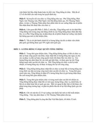 viện Quốc hội bầu chấp thuận hoặc từ chối việc Tổng thống từ chức. Một đa số
    2/3 sẽ cần thiết cho một trong hai quyết định này.

    Phần 5: Sự truyền nối của chức vụ Tổng thống như sau: Phó Tổng thống, Phát
    Ngôn viên Thượng viện, Phát Ngôn viên Hội đồng Quốc gia, Tối Thượng Thẩm
    phán, và tám vị Thượng Thẩm phán theo phần trăm từ cao xuống thấp của số phiếu
    bầu nhận được khi được bầu vào chức vị.

    Phần 6: Liên quan đến Phần 5, Điều 2, trên đây, Tổng thống mới sẽ chỉ định Phó
    Tổng thống mới trong cùng một đảng chính trị của Tổng thống được nhân dân bầu
    lên, và vị Phó Tổng thống này sẽ phải được đa số phiếu thuận tại Lưỡng viện Quốc
    hội thông qua mới có thể nhiệm chức.

    Phần 7: Tất cả chi phí hành chánh kể cả lương bổng của tất cả nhân viên chính
    phủ quốc gia không được quá 10% ngân sách quốc gia.


ĐIỀU 3: LƯƠNG BỔNG VÀ ĐẶC QUYỀN TỔNG THỐNG

    Phần 1: Trong thời gian nhiệm chức, Tổng thống không được có bất cứ chức vụ
    dân sự hoặc công quyền nào khác, hoặc nhận bất cứ lương bổng nào ngay cả cho
    các sự phục vụ dân sự hoặc công quyền trước khi được bầu vào chức vụ. Các
    lương bổng này phải được bỏ vào một quỹ phó thác, và được giao lại cho Tổng
    thống mười năm sau khi rời chức vụ. Nếu Tổng thống rời chức vụ do bị truất
    nhiệm, số lương bổng này sẽ được sử dụng cho lợi ích công cộng.

    Phần 2: Tổng thống không được nhận bất cứ chức vụ hoặc bất cứ lương bổng nào
    trong lãnh vực dân sự trong vòng mười năm sau khi rời chức vụ. Trong thời gian
    mười năm này, Tổng thống sẽ nhận 65% lương bổng theo trị giá lương nhận được
    lần cuối trong thời gian nhiệm chức.

    Phần 3: Trong thời gian nhiệm chức và trong mười năm sau khi rời nhiệm sở,
    Tổng thống không được nhận bất cứ món quà, lương bổng, chức vụ, danh hiệu, từ
    bất cứ cá nhân hoặc bất cứ quốc gia nào. Một vài ngoại lệ đặc biệt có thể được cho
    phép trong từng trường hợp, và phải do phiếu bầu đa số tại Hội đồng Quốc gia cho
    phép.

    Phần 4: Chỉ với một đa số 2/3 tại Lưỡng viện Quốc hội mới có thể truất nhiệm
    Tổng thống. Việc này phải được vị Tối Thượng Thẩm phán chủ tọa.

    Phần 5: Tổng thống phải là công dân Đại Việt Dân Quốc, tối thiểu 35 tuổi.




                                        17
 