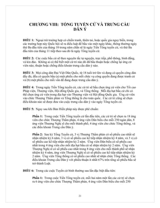 CHƯƠNG VIII: TỔNG TUYỂN CỬ VÀ TRƯNG CẦU
                     DÂN Ý

ĐIỀU 1: Ngoại trừ trường hợp có chiến tranh, thiên tai, hoặc quốc gia nguy biến, trong
các trường hợp này Quốc hội sẽ ra điều luật để bầu vào một ngày khác, thông thường ngày
thứ Ba đầu tiên của tháng 10 trong năm chẵn sẽ là ngày Tiền Tổng tuyển cử, và thứ Ba
đầu tiên của tháng 11 tiếp theo sau đó là ngày Tổng tuyển cử.

ĐIỀU 2: Các cuộc bầu cử sẽ theo nguyên tắc tự nguyện, trực tiếp, phổ thông, bình đẳng,
và kín đáo. Không ai có thể biết một cử tri nào đó đã bầu thuận hoặc chống lại ứng cử
viên nào, thuận hoặc chống điều khoản trưng cầu dân ý nào.

ĐIỀU 3: Mọi công dân Đại Việt Dân Quốc, từ 18 tuổi trở lên và đang có quyền công dân
đầy đủ, đều có quyền bầu (a) một phiếu cho mỗi chức vụ công quyền đang được tranh cử
và (b) một phiếu cho mỗi vấn đề đang được trưng cầu dân ý.

ĐIỀU 4: Trong ngày Tiền Tổng tuyển cử, các cử tri sẽ bầu chọn ứng cử viên cho Tối cao
Pháp viện, Thượng viện, Hội đồng Quốc gia, và Tổng thống. Mỗi địa hạt bầu cử chỉ có
thể chọn ứng cử viên trong địa hạt vào Thượng viện và Hội đồng Quốc gia. Ứng cử viên
vào chức Thượng Thẩm phán và Tổng thống là cho toàn quốc. Các cử tri cũng sẽ chọn
điều khoản nào sẽ được đưa vào cuộc trưng cầu dân ý vào ngày Tổng tuyển cử.

ĐIỀU 5: Ngay sau khi Bản Hiến pháp này được phê chuẩn:

       Phần 1: Trong cuộc Tiền Tổng tuyển cử lần đầu tiên, các cử tri sẽ chọn ra 18 ứng
       viên cho chức Thượng Thẩm phán, 4 ứng viên Dân biểu cho mỗi 250 ngàn dân, 8
       ứng viên Thượng Nghị sĩ cho mỗi thành phố, 4 ứng viên cho chức Tổng thống, và
       các điều khoản Trưng cầu Dân ý.

       Phần 2: Sau kỳ Tổng Tuyển cử, 3 vị Thượng Thẩm phán có số phiếu cao nhất sẽ
       nhận nhiệm kỳ 6 năm, 3 vị có số phiếu cao kế tiếp nhận nhiệm kỳ 4 năm, và 3 vị có
       số phiếu cao kế tiếp nhận nhiệm kỳ 2 năm. Ứng viên Dân biểu có số phiếu cao
       nhất trong 4 ứng viên cho mỗi địa hạt bầu cử sẽ nhận nhiệm kỳ 2 năm. Ứng viên
       Thượng Nghị sĩ có số phiếu cao nhất trong 8 ứng viên cho mỗi thành phố sẽ nhận
       nhiệm kỳ 4 năm, ứng viên Thượng Nghị sĩ có số phiếu cao kế tiếp nhận nhiệm kỳ
       2 năm. Ứng viên Tổng thống có số phiếu cao nhất sẽ nhận chức Tổng thống. Các
       điều khoản Trưng cầu Dân ý với phiếu thuận ít nhất 67% trên tổng số phiếu bầu sẽ
       trở thành Luật.

ĐIỀU 6: Trong các cuộc Tuyển cử bình thường sau lần đặc biệt đầu tiên:

       Phần 1: Trong cuộc Tiền Tổng tuyển cử, mỗi hai năm một lần các cử tri sẽ chọn
       ra 6 ứng viên cho chức Thượng Thẩm phán, 4 ứng viên Dân biểu cho mỗi 250



                                          21
 