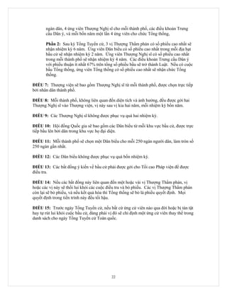 ngàn dân, 4 ứng viên Thượng Nghị sĩ cho mỗi thành phố, các điều khoản Trưng
       cầu Dân ý, và mỗi bốn năm một lần 4 ứng viên cho chức Tổng thống,

       Phần 2: Sau kỳ Tổng Tuyển cử, 3 vị Thượng Thẩm phán có số phiếu cao nhất sẽ
       nhận nhiệm kỳ 6 năm. Ứng viên Dân biểu có số phiếu cao nhất trong mỗi địa hạt
       bầu cử sẽ nhận nhiệm kỳ 2 năm. Ứng viên Thượng Nghị sĩ có số phiếu cao nhất
       trong mỗi thành phố sẽ nhận nhiệm kỳ 4 năm. Các điều khoản Trưng cầu Dân ý
       với phiếu thuận ít nhất 67% trên tổng số phiếu bầu sẽ trở thành Luật. Nếu có cuộc
       bầu Tổng thống, ứng viên Tổng thống có số phiếu cao nhất sẽ nhận chức Tổng
       thống.

ĐIỀU 7: Thượng viện sẽ bao gồm Thượng Nghị sĩ từ mỗi thành phố, được chọn trực tiếp
bởi nhân dân thành phố.

ĐIỀU 8: Mỗi thành phố, không liên quan đến diện tích và ảnh hưởng, đều được gởi hai
Thượng Nghị sĩ vào Thượng viện, vị này sau vị kia hai năm, mỗi nhiệm kỳ bốn năm.

ĐIỀU 9: Các Thượng Nghị sĩ không được phục vụ quá hai nhiệm kỳ.

ĐIỀU 10: Hội đồng Quốc gia sẽ bao gồm các Dân biểu từ mỗi khu vực bầu cử, được trực
tiếp bầu lên bởi dân trong khu vực họ đại diện.

ĐIỀU 11: Mỗi thành phố sẽ chọn một Dân biểu cho mỗi 250 ngàn người dân, làm tròn số
250 ngàn gần nhất.

ĐIỀU 12: Các Dân biểu không được phục vụ quá bốn nhiệm kỳ.

ĐIỀU 13: Các bất đồng ý kiến về bầu cử phải được gởi cho Tối cao Pháp viện để được
điều tra.

ĐIỀU 14: Nếu các bất đồng này liên quan đến một hoặc vài vị Thượng Thẩm phán, vị
hoặc các vị này sẽ thối lui khỏi các cuộc điều tra và bỏ phiếu. Các vị Thượng Thẩm phán
còn lại sẽ bỏ phiếu, và nếu kết quả hòa thì Tổng thống sẽ bỏ lá phiếu quyết định. Mọi
quyết định trong tiến trình này đều tối hậu.

ĐIỀU 15: Trước ngày Tổng Tuyển cử, nếu bất cứ ứng cử viên nào qua đời hoặc bị tàn tật
hay tự rút lui khỏi cuộc bầu cử, đảng phái vị đó sẽ chỉ định một ứng cử viên thay thế trong
danh sách cho ngày Tổng Tuyển cử Toàn quốc.




                                            22
 