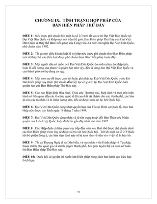 CHƯƠNG IX: TÌNH TRẠNG HỢP PHÁP CỦA
               BẢN HIẾN PHÁP THỨ BẢY

ĐIỀU 1: Nếu được phê chuẩn bởi một đa số 2/3 trên tất cả cử tri Đại Việt Dân Quốc tại
Đại Việt Dân Quốc và khắp mọi nơi trên thế giới, Bản Hiến pháp Thứ Bảy của Đại Việt
Dân Quốc sẽ thay thế Bản Hiến pháp của Cộng Hòa Xã hội Chủ nghĩa Đại Việt Dân Quốc,
phê chuẩn năm 1992.

ĐIỀU 2: Tất cả mọi điều khoản luật lệ và hiệp ước được phê chuẩn theo Bản Hiến pháp
mới sẽ thay thế các điều luật được phê chuẩn theo Bản Hiến pháp trước đây.

ĐIỀU 3: Mọi người dân có quốc tịch Đại Việt Dân Quốc do sinh ra hay do nhập tịch,
hoặc là đối tượng của phạm vi quyền hạn như vậy, đều là công dân Đại Việt Dân Quốc và
của thành phố nơi họ đang cư ngụ.

ĐIỀU 4: Mọi món nợ đã được cam kết hoặc ghi nhận tại Đại Việt Dân Quốc trước khi
Bản Hiến pháp này được phê chuẩn đều tiếp tục có giá trị tại Đại Việt Dân Quốc dưới
quyền hạn của Bản Hiến pháp Thứ Bảy này.

ĐIỀU 5: Các bản Hiệp định Hòa bình, Thỏa ước Thương mại, hiệp định và thỏa ước hiện
hành có liên quan đến các tổ chức quốc tế đã cam kết tài chánh cho các thành phố, các bản
án cho các tù nhân và tù nhân lương tâm, đều sẽ được xem xét lại bởi Quốc hội.

ĐIỀU 6: Đại Việt Dân Quốc công nhận quyền hạn của Tòa án Hình sự Quốc tế, theo bản
Hiệp ước được ban hành ngày 18 tháng 7 năm 1998.

ĐIỀU 7: Đại Việt Dân Quốc công nhận và sẽ tôn trọng tuyệt đối Bản Thỏa ước Nhân
quyền của Liên Hiệp Quốc, hiệu đính lần gần đây nhất vào năm 1997.

ĐIỀU 8: Các Hiệp định có liên quan trực tiếp đến toàn vẹn lãnh thổ được phê chuẩn dưới
các Bản Hiến pháp trước đây sẽ được tái tra xét bởi Quốc hội. Trừ khi một đa số 2/3 Quốc
hội bỏ phiếu đồng ý, các bản hiệp định này sẽ bị xem như vi hiến và vì vậy sẽ bị hủy bỏ.

ĐIỀU 9: Tất cả Thượng Nghị sĩ và Dân biểu, và mọi nhân viên Hành pháp và Tư pháp,
thuộc chính phủ quốc gia và chính quyền thành phố, đều phải tuyên thệ và cam kết tuân
thủ Bản Hiến pháp Thứ Bảy này.

ĐIỀU 10: Quốc hội có quyền thi hành Bản Hiến pháp bằng cách ban hành các điều luật
thích hợp.




                                           23
 