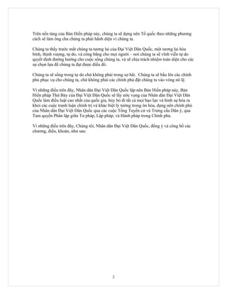 Trên nền tảng của Bản Hiến pháp này, chúng ta sẽ dựng nên Tổ quốc theo những phương
cách sẽ làm ông cha chúng ta phải hãnh diện vì chúng ta.

Chúng ta thấy trước mắt chúng ta tương lai của Đại Việt Dân Quốc, một tương lai hòa
bình, thịnh vượng, tự do, và công bằng cho mọi người – nơi chúng ta sẽ vĩnh viễn tự do
quyết định đường hướng cho cuộc sống chúng ta, và sẽ chịu trách nhiệm toàn diện cho các
sự chọn lựa để chúng ta đạt được điều đó.

Chúng ta sẽ sống trong tự do chứ không phải trong sợ hãi. Chúng ta sẽ bầu lên các chính
phủ phục vụ cho chúng ta, chứ không phải các chính phủ đặt chúng ta vào vòng nô lệ.

Vì những điều trên đây, Nhân dân Đại Việt Dân Quốc lập nên Bản Hiến pháp này, Bản
Hiến pháp Thứ Bảy của Đại Việt Dân Quốc sẽ lấy ước vọng của Nhân dân Đại Việt Dân
Quốc làm điều luật cao nhất của quốc gia, hủy bỏ đi tất cả mọi bạo lực và hình sự hóa ra
khỏi các cuộc tranh luận chính trị và khác biệt lý tưởng trong ôn hòa, dựng nên chính phủ
của Nhân dân Đại Việt Dân Quốc qua các cuộc Tổng Tuyển cử và Trưng cầu Dân ý, qua
Tam quyền Phân lập giữa Tư pháp, Lập pháp, và Hành pháp trong Chính phủ.

Vì những điều trên đây, Chúng tôi, Nhân dân Đại Việt Dân Quốc, đồng ý và công bố các
chương, điều, khoản, như sau:




                                            2
 