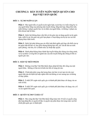 CHƯƠNG I: BẢN TUYÊN NGÔN NHÂN QUYỀN CHO
              ĐẠI VIỆT DÂN QUỐC

ĐIỀU 1: TỰ DO NGÔN LUẬN

     Phần 1: Mọi người đều có quyền tự do ngôn luận, tự do bày tỏ ý kiến riêng họ và
     của người khác bằng mọi phương tiện truyền thông, bằng hội họp, bằng biểu tình,
     miễn không vi phạm quyền bảo vệ cá nhân của người khác, và không vi phạm các
     điều khoản luật lệ khác.

     Phần 2: Quốc hội không được cấm bất cứ tôn giáo nào sử dụng quyền tự do ngôn
     luận, miễn là các tôn giáo này giới hạn phạm vi hoạt động của họ tại các nơi thờ
     phụng được định trước.

     Phần 3: Quốc hội phải thông qua các điều luật định nghĩa giới hạn cần thiết của tự
     do ngôn luận để bảo vệ, bao gồm nhưng không hạn chế, các vấn đề như an ninh
     quốc phòng, văn hóa, trẻ vị thành niên, kỹ thuật đặc quyền.

     Phần 4: Hành pháp không được thành lập truyền thông đại chúng của riêng mình,
     và tỏ sự thiên vị trong bất cứ ngành nào của nền truyền thông đại chúng từ bất cứ
     nguồn gốc nào.


ĐIỀU 2: BẢO VỆ NHÂN PHẨM

     Phần 1: Không ai tại Đại Việt Dân Quốc được phép kết thúc đời sống của một
     người khác. Không có bản án tử hình cho bất cứ trọng tội nào.

     Phần 2: Chính phủ phải cung cấp lương thực căn bản và nơi tạm trú cho mọi
     người dân nào do bệnh tật hoặc nghèo khó mà không có nơi nương tựa và không
     có thực phẩm.

     Phần 3: Ít nhất 20% ngân sách quốc gia và thành phố phải được chi dụng vào an
     sinh xã hội.

     Phần 4: Ít nhất 20% ngân sách quốc gia và thành phố phải được chi dụng vào y tế
     và các ngành liên quan.


ĐIỀU 3: QUYỀN TỰ DO VÀ BẦU CỬ

     Phần 1: Mọi công dân Đại Việt Dân Quốc bằng hoặc trên 18 tuổi có quyền công
     dân hợp pháp đều có quyền đi bầu và quyền này phải được tôn trọng toàn vẹn bởi
     chính phủ quốc gia và thành phố.



                                         5
 