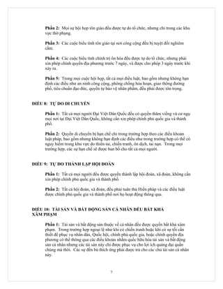 Phần 2: Mọi sự hội họp tôn giáo đều được tự do tổ chức, nhưng chỉ trong các khu
     vực thờ phụng.

     Phần 3: Các cuộc biểu tình tôn giáo tại nơi công cộng đều bị tuyệt đối nghiêm
     cấm.

     Phần 4: Các cuộc biểu tình chính trị ôn hòa đều được tự do tổ chức, nhưng phải
     xin phép chính quyền địa phương trước 7 ngày, và được cho phép 3 ngày trước khi
     xảy ra.

     Phần 5: Trong mọi cuộc hội họp, tất cả mọi điều luật, bao gồm nhưng không hạn
     định các điều như an ninh công cộng, phòng chống hỏa hoạn, giao thông đường
     phố, tiêu chuẩn đạo đức, quyền tự bảo vệ nhân phẩm, đều phải được tôn trọng.


ĐIỀU 8: TỰ DO DI CHUYỂN

     Phần 1: Tất cả mọi người Đại Việt Dân Quốc đều có quyền thăm viếng và cư ngụ
     mọi nơi tại Đại Việt Dân Quốc, không cần xin phép chính phủ quốc gia và thành
     phố.

     Phần 2: Quyền di chuyển bị hạn chế chỉ trong trường hợp theo các điều khoản
     luật pháp, bao gồm nhưng không hạn định các điều như trong trường hợp có thể có
     nguy hiểm trong khu vực do thiên tai, chiến tranh, ôn dịch, tai nạn. Trong mọi
     trường hợp, các sự hạn chế sẽ được ban bố cho tất cả mọi người.


ĐIỀU 9: TỰ DO THÀNH LẬP HỘI ĐOÀN

     Phần 1: Tất cả mọi người đều được quyền thành lập hội đoàn, xã đoàn, không cần
     xin phép chính phủ quốc gia và thành phố.

     Phần 2: Tất cả hội đoàn, xã đoàn, đều phải tuân thủ Hiến pháp và các điều luật
     được chính phủ quốc gia và thành phố nơi họ hoạt động thông qua.


ĐIỀU 10: TÀI SẢN VÀ BẤT ĐỘNG SẢN CÁ NHÂN ĐỀU BẤT KHẢ
XÂM PHẠM

     Phần 1: Tài sản và bất động sản thuộc về cá nhân đều được quyền bất khả xâm
     phạm. Trong trường hợp ngoại lệ như khi có chiến tranh hoặc khi có sự tối cần
     thiết để phục vụ nhân dân, Quốc hội, chính phủ quốc gia, hoặc chính quyền địa
     phương có thể thông qua các điều khoản nhằm quốc hữu hóa tài sản và bất động
     sản cá nhân nhưng các tài sản này chỉ được phục vụ cho lợi ích quảng đại quần
     chúng mà thôi. Các sự đền bù thích ứng phải được trả cho các chủ tài sản cá nhân
     này.


                                         7
 