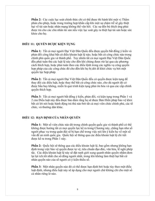 Phần 2: Các cuộc lục soát chinh thức chỉ có thể được thi hành khi một vị Thẩm
     phán cho phép, hoặc trong trường hợp khẩn cấp khi một sự chậm trễ sẽ gây thiệt
     hại về tài sản hoặc nhân mạng không thể vãn hồi. Các sự đền bù thích ứng phải
     được trả cho các chủ nhân tài sản nếu việc lục soát gây ra thiệt hại tài sản hoặc sức
     khỏe cho họ.


ĐIỀU 11: QUYỀN ĐƯỢC KIỆN TỤNG

     Phần 1: Tất cả mọi người Đại Việt Dân Quốc đều được quyền bất đồng ý kiến và
     phản đối công khai bất cứ điều khoản luật lệ nào, hoặc bất cứ công chức nào trong
     chính phủ quốc gia và thành phố. Tuy nhiên tất cả mọi người Đại Việt Dân Quốc
     đều phải tuân thủ các luật lệ này cho đến khi chúng được rút lại qua các phương
     cách thích hợp, hoặc phải tuân theo các điều lệnh trong các nghĩa vụ công quyền
     hợp pháp của các công chức đó cho đến khi họ bị dời đi khỏi chức vụ bởi một
     quyền lực hợp pháp.

     Phần 2: Tất cả mọi người Đại Việt Dân Quốc đều có quyền được kiện tụng để
     thay đổi các điều luật, hoặc thay thế bất cứ công chức nào, cho dù người đó có
     được bầu hay không, miễn là quá trình kiện tụng phải ôn hòa và qua các cấp chính
     quyền thích hợp.

     Phần 3: Tất cả mọi người bất đồng ý kiến, phản đối, và kiện tụng trong Phần 1 và
     2 của Điều luật này đều được bảo đảm rằng họ sẽ được Bản Hiến pháp bảo vệ khỏi
     bất cứ lời nói hoặc hành động trả thù nào bởi tất cả mọi viên chức chính phủ, các tổ
     chức, và thường dân khác.


ĐIỀU 12: HẠN ĐỊNH CỦA NHÂN QUYỀN

     Phần 1: Một số viên chức nào đó trong chính quyền quốc gia và thành phố có thể
     không được hưởng tất cả mọi quyền lực kể ra trong Chương này, chẳng hạn như số
     người phục vụ trong quân đội sẽ bị hạn chế trong việc nói lên ý kiến họ về một số
     vấn đề an ninh quốc gia. Quốc hội sẽ thông qua các điều khoản luật lệ chi tiết
     được kể ra trong Phần 1 này.

     Phần 2: Quốc hội sẽ thông qua các điều khoản luật lệ, bao gồm nhưng không hạn
     định trong việc bảo vệ quyền được tự vệ, tiêu chuẩn đạo đức, văn hóa, lễ nghi phép
     tắc. Các điều khoản luật lệ này sẽ đặt ranh giới xung quanh nhân quyền nhằm đem
     lại lợi ích tốt nhất cho số đông người nhất, trong khi không làm thiệt hại bất cứ
     nhân quyền nào của số người có ý kiến thiểu số.

     Phần 3: Một nhân quyền nào đó có thể được hạn định bởi hoặc tùy theo một điều
     luật định, nhưng điều luật này sẽ áp dụng cho mọi người chứ không chỉ cho một số
     cá nhân riêng lẻ nào.




                                           8
 