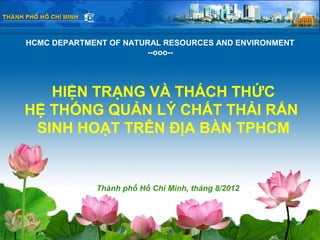 HCMC DEPARTMENT OF NATURAL RESOURCES AND ENVIRONMENT
                       --ooo--




   HIỆN TRẠNG VÀ THÁCH THỨC
HỆ THỐNG QUẢN LÝ CHẤT THẢI RẮN
 SINH HOẠT TRÊN ĐỊA BÀN TPHCM


             Thành phố Hồ Chí Minh, tháng 8/2012
 