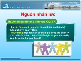 Nguồn nhân lực
Nguồn nhân lực cho lĩnh vực QLCTR
 • Là vấn đề quan trọng nhất để có thể hoàn thiện hệ
 thống QLCTR của TPHCM
 • Thực trạng: Đội ngũ cán bộ tham gia công tác quản lý
 chất thải của thành phố vừa thiếu lại vừa yếu, chưa đáp
 ứng được đòi hỏi của thực tế
 