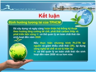 Kết luận
Định hướng tương lai của TPHCM
  Đã xây dựng và ngày càng hoàn thiện hệ thống kỹ thuật
  theo hướng tăng cường tái chế, phát thải carbon thấp và
  phát triển bền vững  có thể quản lý an toàn chất thải rắn
  sinh hoạt đến năm 2020

                   Nếu thực hiện chương trình PLCTR tại
                   nguồn và giảm thiểu chất thải (3R), áp dụng
                   công nghệ tái chế và xử lý hiện đại
                    có thể quản lý an toàn chất thải rắn sinh
                   hoạt đến năm 2050 và xa hơn nữa
 