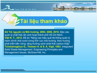 Tài liệu tham khảo
Sở Tài nguyên và Môi trường, 2004, 2006, 2010. Báo cáo
quản lý chất thải rắn sinh hoạt thành phố Hồ Chí Minh.
Việt N. T., 2012. Đề án “Nâng cao hiệu quả hệ thống quản lý
hành chính nhà nước trong lĩnh vực môi trường, theo hướng
phát triển bền vững, tăng trưởng xanh phát thải carbon thấp”
Tchobanoglous G., Theisen H. & S. A. Vigil, 1993. Integrated
Solid Waste Management. Engineering Principles and
Management Issues. McGraw-Hill, Inc.
 