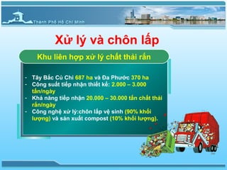 Xử lý và chôn lấp
       Khu liên hợp xử lý chất thải rắn

--    Tây Bắc Củ Chi 687 ha và Đa Phước 370 ha
     Tây Bắc Củ Chi 687 ha và Đa Phước 370 ha
--    Công suất tiếp nhận thiết kế: 2.000 – 3.000
     Công suất tiếp nhận thiết kế: 2.000 – 3.000
      tấn/ngày
     tấn/ngày
--    Khả năng tiếp nhận 20.000 – 30.000 tấn chất thải
     Khả năng tiếp nhận 20.000 – 30.000 tấn chất thải
      rắn/ngày
     rắn/ngày
--    Công nghệ xử lý:chôn lấp vệ sinh (90% khối
     Công nghệ xử lý:chôn lấp vệ sinh (90% khối
      lượng) và sản xuất compost (10% khối lượng).
     lượng) và sản xuất compost (10% khối lượng).
 