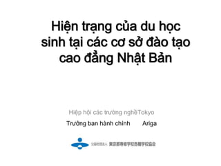 Hiện trạng của du học
sinh tại các cơ sở đào tạo
   cao đẳng Nhật Bản


    Hiệp hội các trường nghềTokyo
    Trưởng ban hành chính   Ariga
 