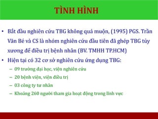 TÌNH HÌNH
• Bắt đầu nghiên cứu TBG không quá muộn, (1995) PGS. Trần
Văn Bé và CS là nhóm nghiên cứu đầu tiên đã ghép TBG tủy
xương để điều trị bệnh nhân (BV. TMHH TP.HCM)
• Hiện tại có 32 cơ sở nghiên cứu ứng dụng TBG:
– 09 trường đại học, viện nghiên cứu
– 20 bệnh viện, viện điều trị
– 03 công ty tư nhân
– Khoảng 260 người tham gia hoạt động trong lĩnh vực
 
