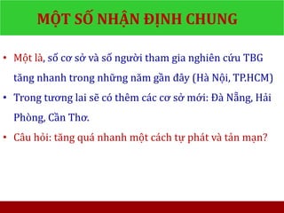 MỘT SỐ NHẬN ĐỊNH CHUNG
• Một là, số cơ sở và số người tham gia nghiên cứu TBG
tăng nhanh trong những năm gần đây (Hà Nội, TP.HCM)
• Trong tương lai sẽ có thêm các cơ sở mới: Đà Nẵng, Hải
Phòng, Cần Thơ.
• Câu hỏi: tăng quá nhanh một cách tự phát và tản mạn?
 